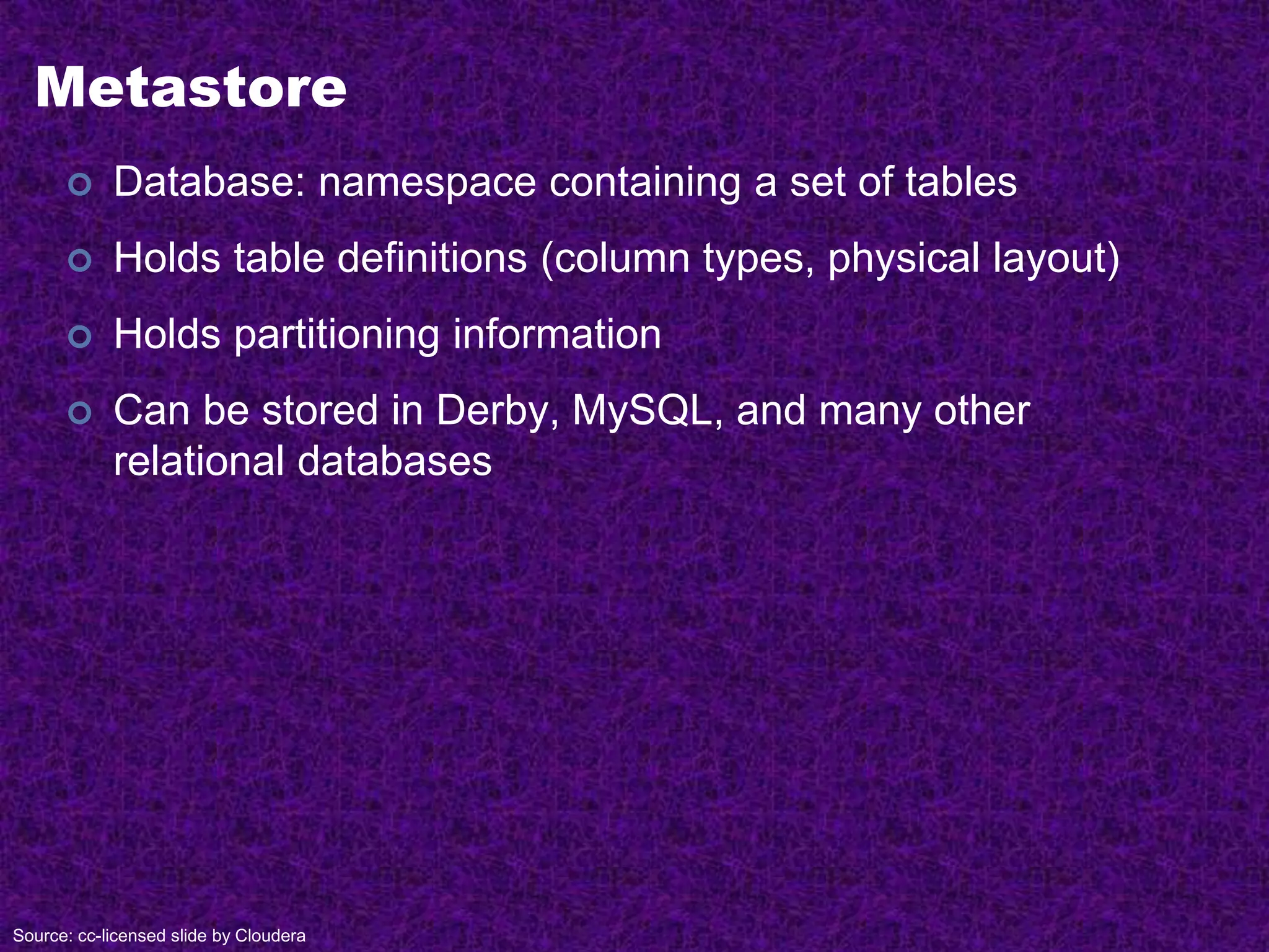 Metastore
 Database: namespace containing a set of tables
 Holds table definitions (column types, physical layout)
 Holds partitioning information
 Can be stored in Derby, MySQL, and many other
relational databases
Source: cc-licensed slide by Cloudera
 