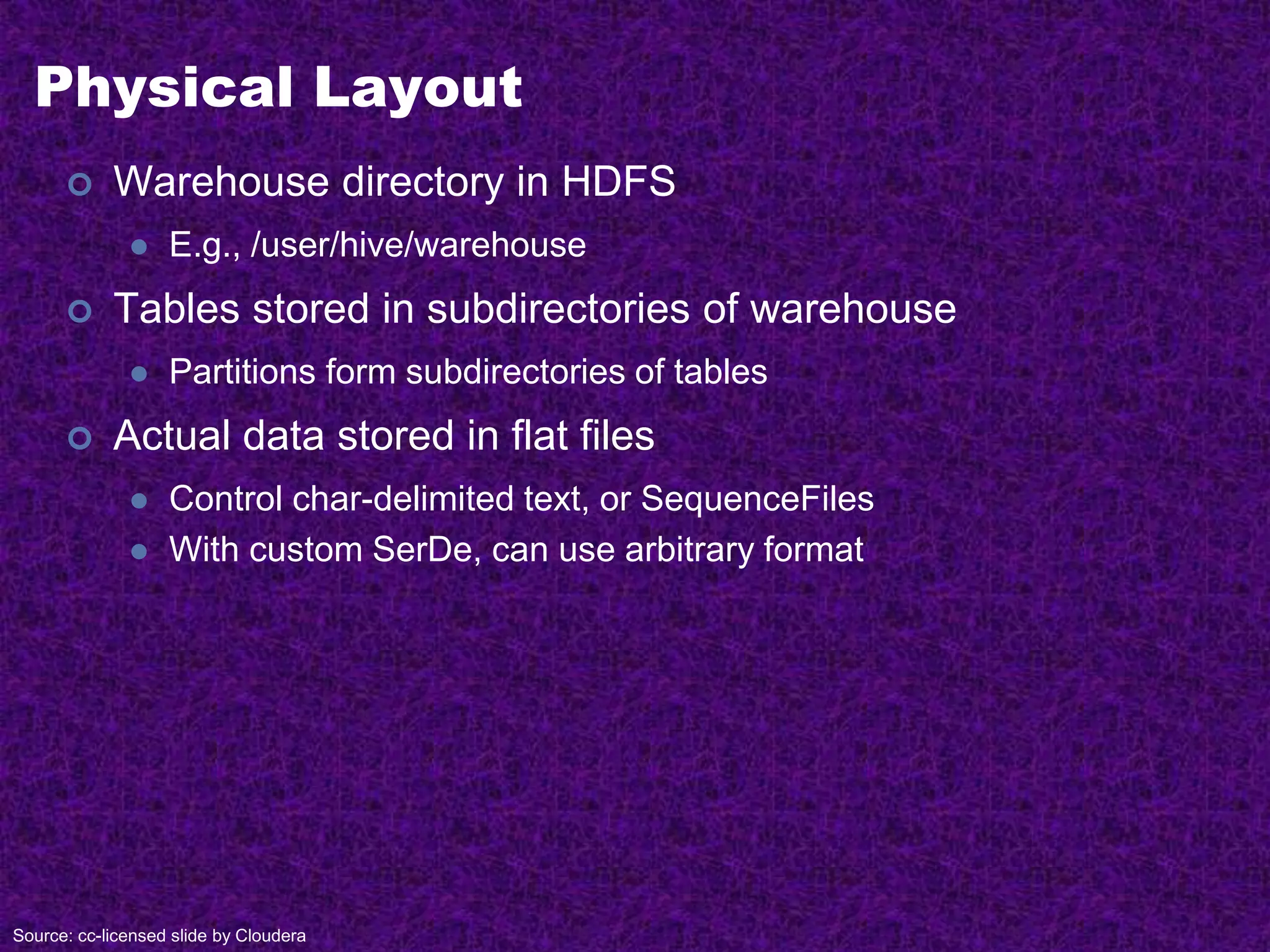 Physical Layout
 Warehouse directory in HDFS
 E.g., /user/hive/warehouse
 Tables stored in subdirectories of warehouse
 Partitions form subdirectories of tables
 Actual data stored in flat files
 Control char-delimited text, or SequenceFiles
 With custom SerDe, can use arbitrary format
Source: cc-licensed slide by Cloudera
 