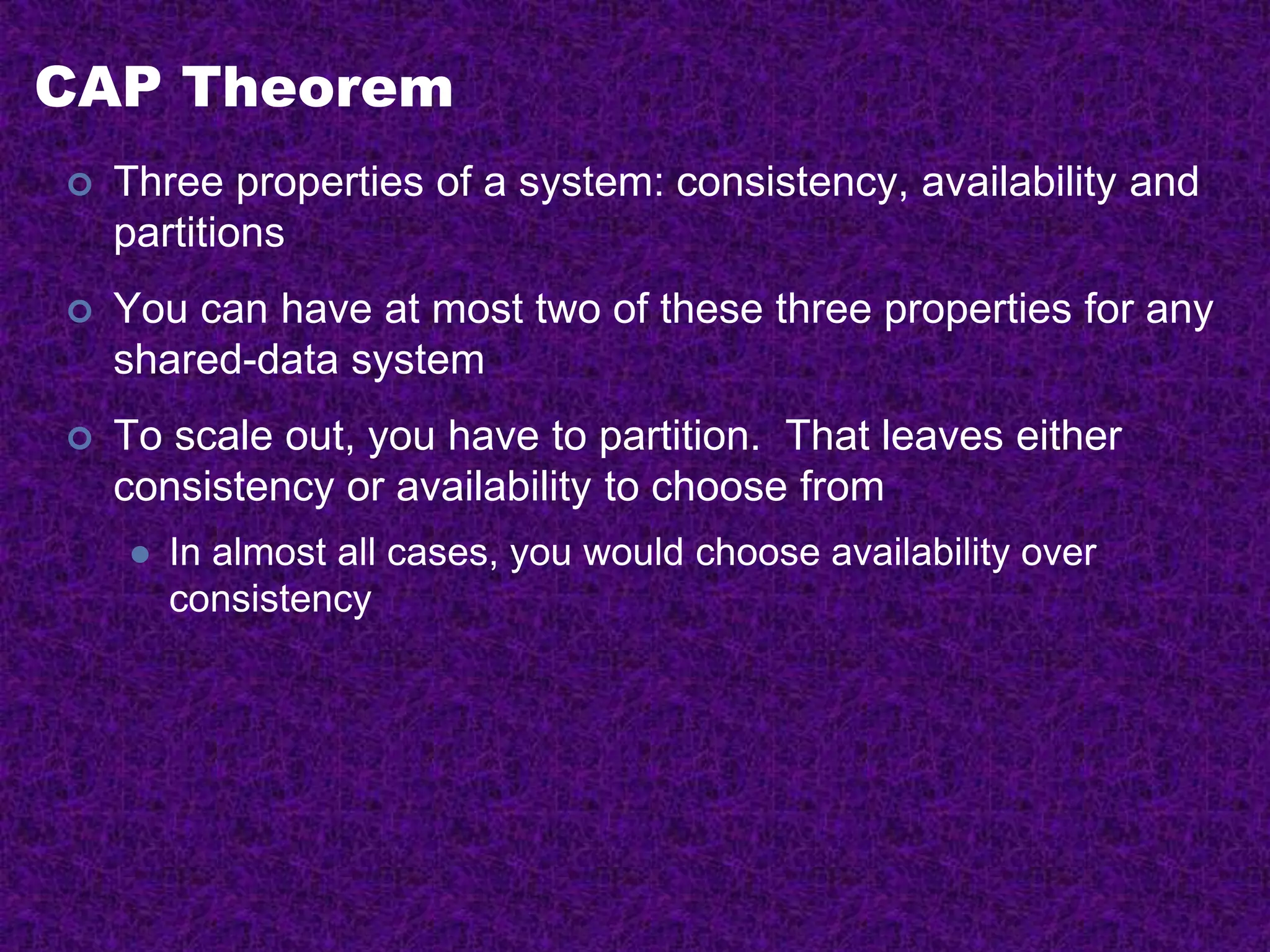 CAP Theorem
 Three properties of a system: consistency, availability and
partitions
 You can have at most two of these three properties for any
shared-data system
 To scale out, you have to partition. That leaves either
consistency or availability to choose from
 In almost all cases, you would choose availability over
consistency
 