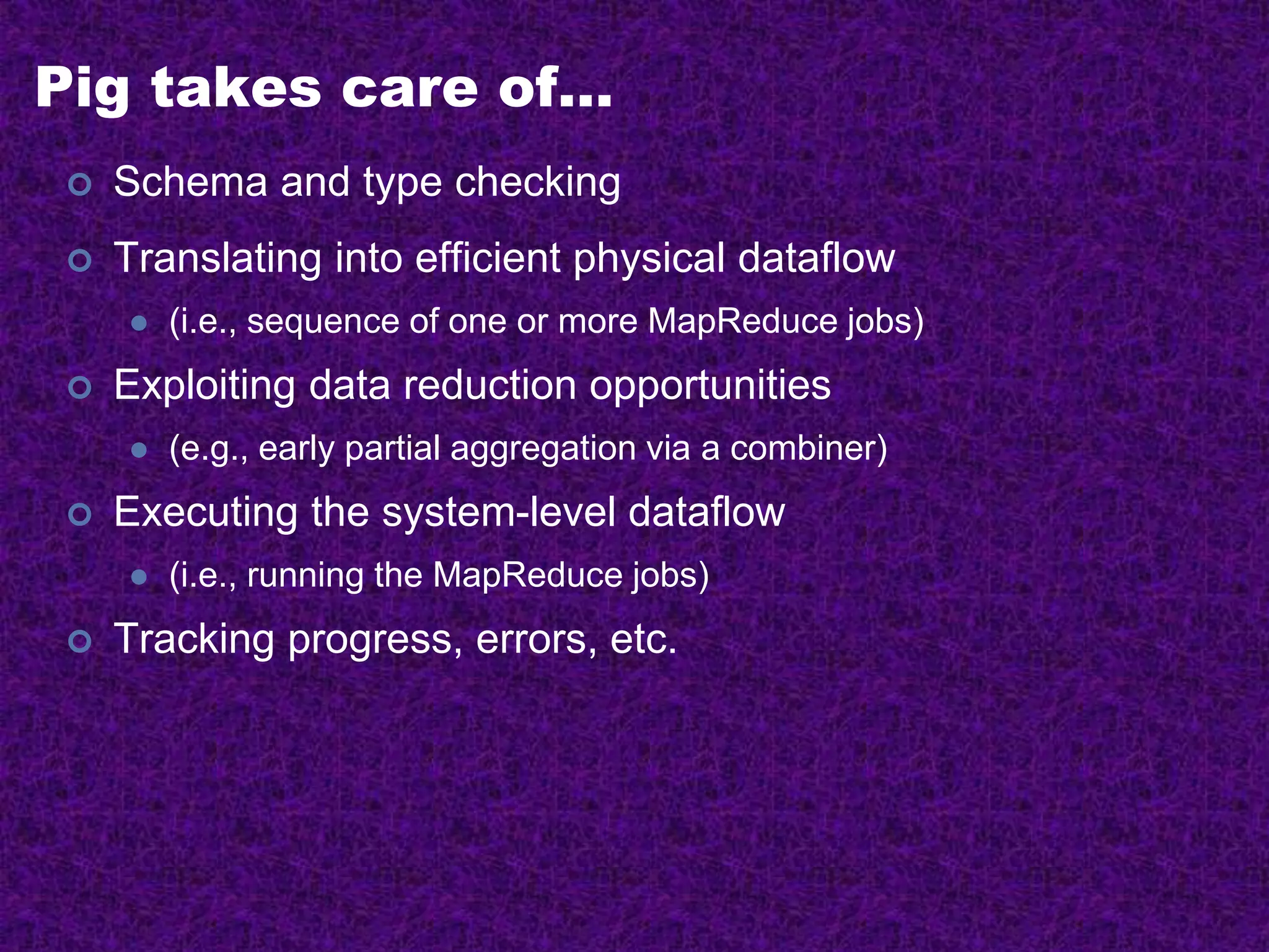 Pig takes care of…
 Schema and type checking
 Translating into efficient physical dataflow
 (i.e., sequence of one or more MapReduce jobs)
 Exploiting data reduction opportunities
 (e.g., early partial aggregation via a combiner)
 Executing the system-level dataflow
 (i.e., running the MapReduce jobs)
 Tracking progress, errors, etc.
 