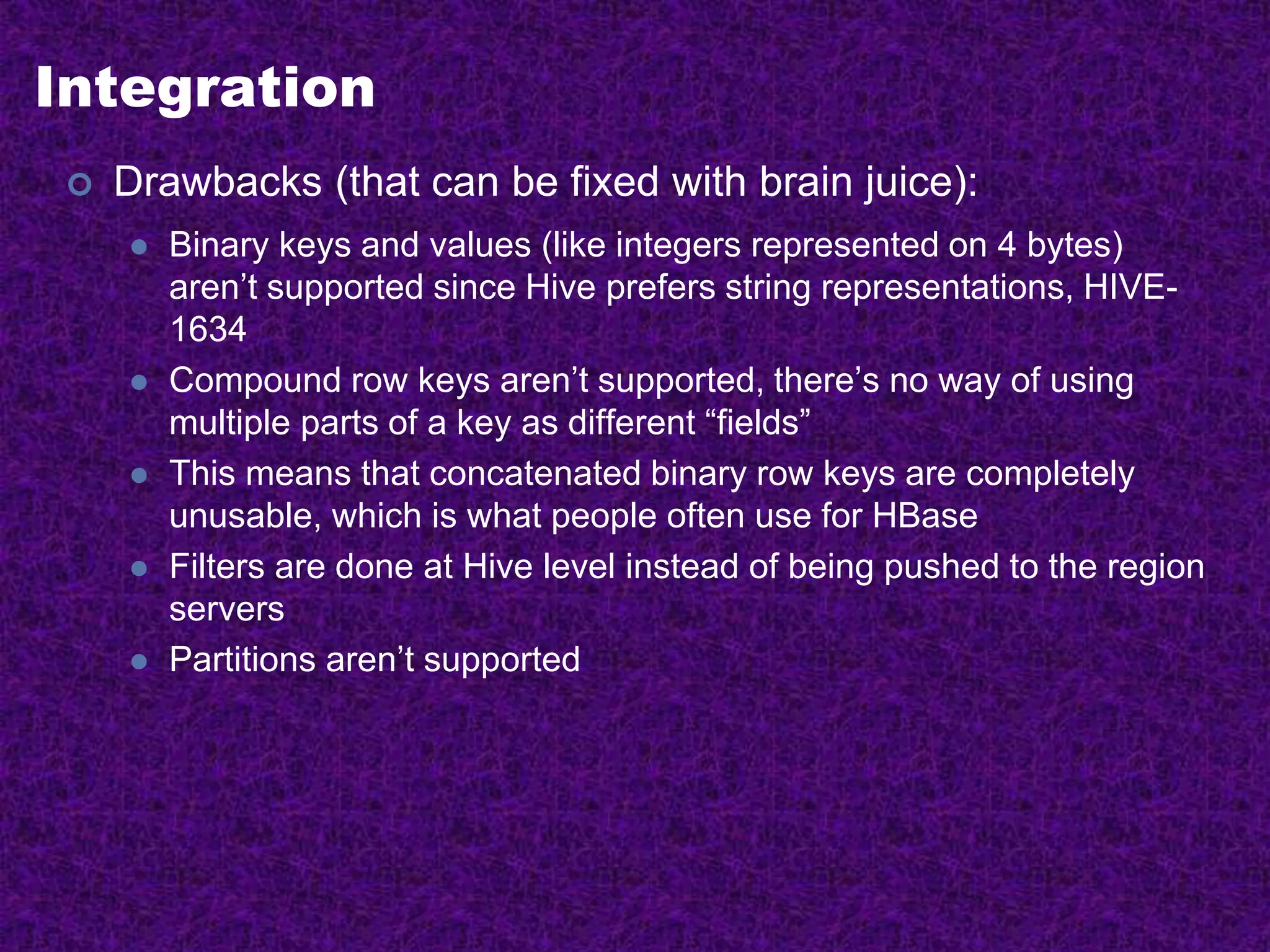 Integration
 Drawbacks (that can be fixed with brain juice):
 Binary keys and values (like integers represented on 4 bytes)
aren’t supported since Hive prefers string representations, HIVE-
1634
 Compound row keys aren’t supported, there’s no way of using
multiple parts of a key as different “fields”
 This means that concatenated binary row keys are completely
unusable, which is what people often use for HBase
 Filters are done at Hive level instead of being pushed to the region
servers
 Partitions aren’t supported
 
