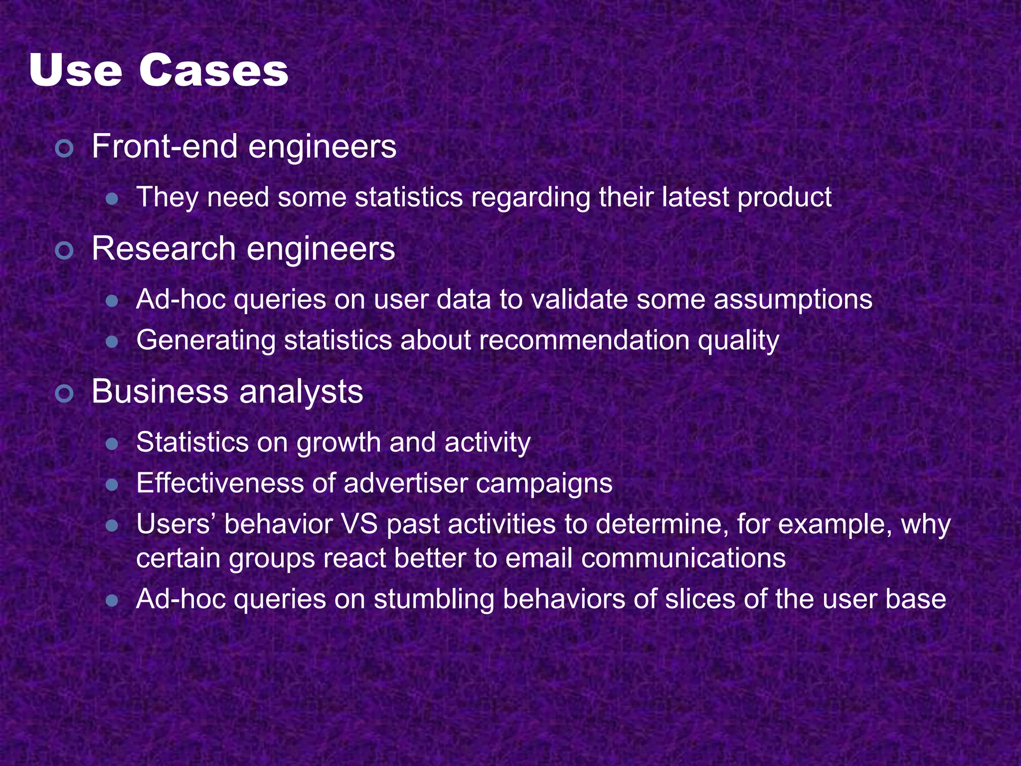 Use Cases
 Front-end engineers
 They need some statistics regarding their latest product
 Research engineers
 Ad-hoc queries on user data to validate some assumptions
 Generating statistics about recommendation quality
 Business analysts
 Statistics on growth and activity
 Effectiveness of advertiser campaigns
 Users’ behavior VS past activities to determine, for example, why
certain groups react better to email communications
 Ad-hoc queries on stumbling behaviors of slices of the user base
 
