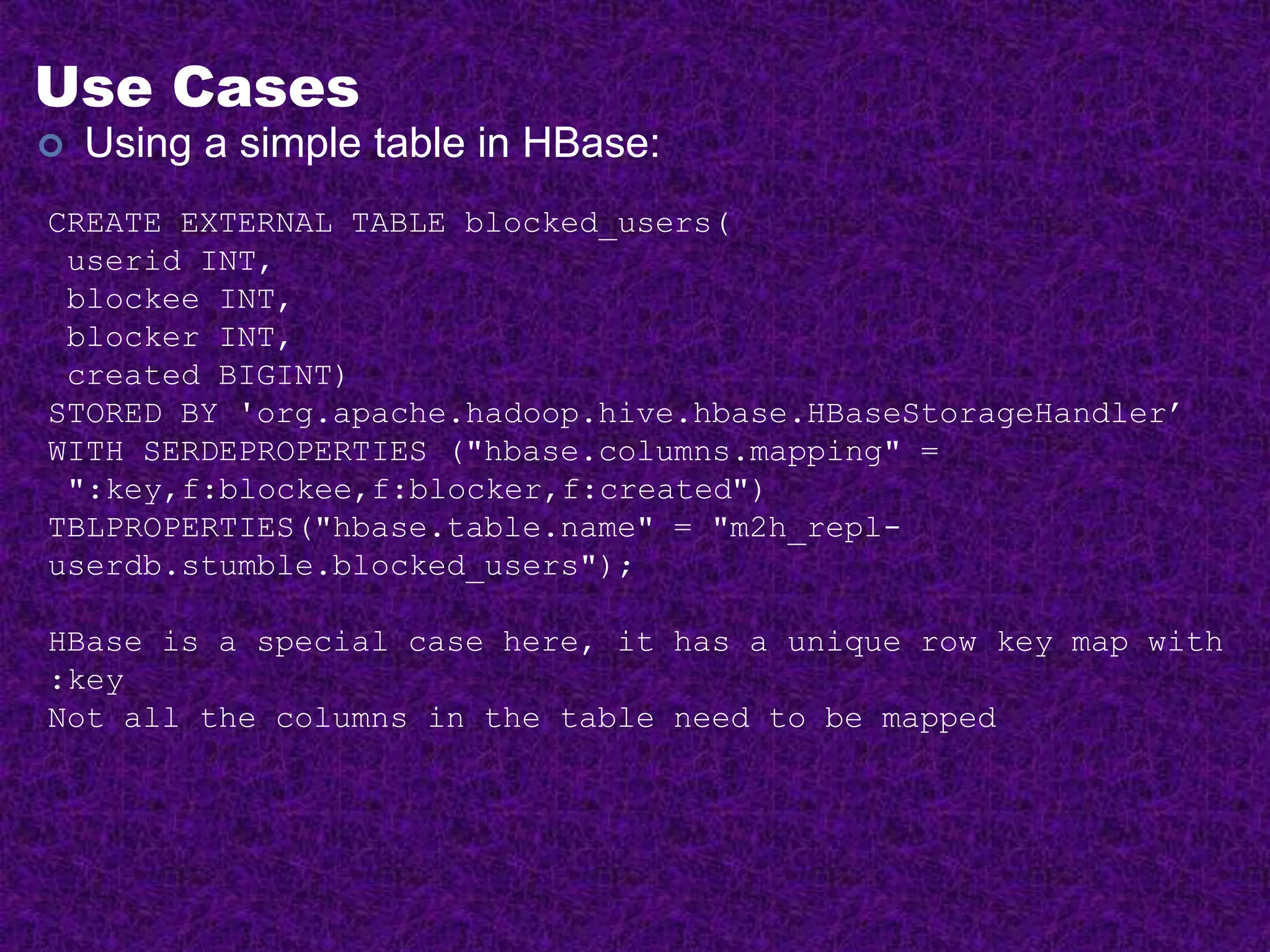 Use Cases
 Using a simple table in HBase:
CREATE EXTERNAL TABLE blocked_users(
userid INT,
blockee INT,
blocker INT,
created BIGINT)
STORED BY 'org.apache.hadoop.hive.hbase.HBaseStorageHandler’
WITH SERDEPROPERTIES ("hbase.columns.mapping" =
":key,f:blockee,f:blocker,f:created")
TBLPROPERTIES("hbase.table.name" = "m2h_repl-
userdb.stumble.blocked_users");
HBase is a special case here, it has a unique row key map with
:key
Not all the columns in the table need to be mapped
 