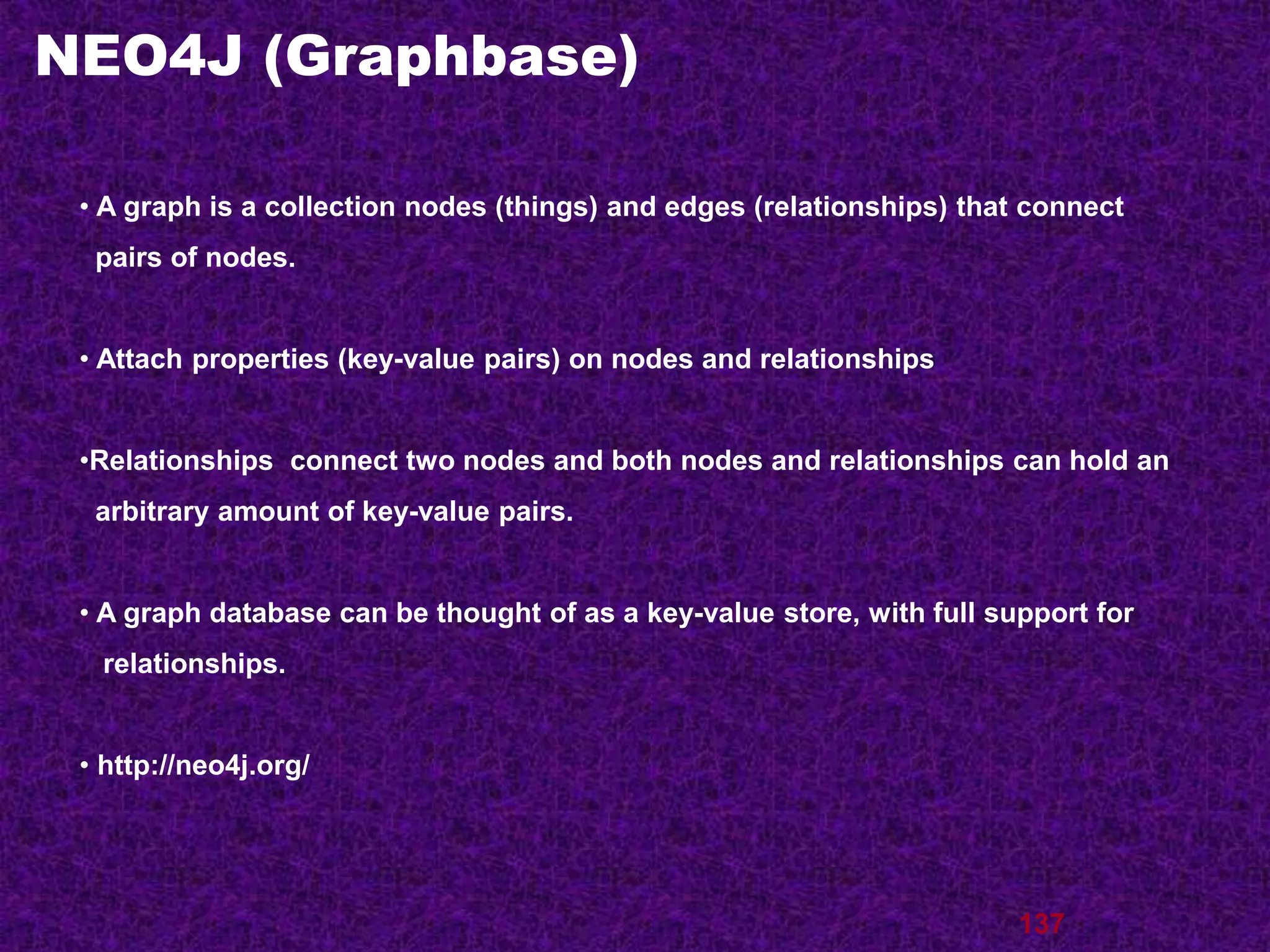 NEO4J (Graphbase)
137
• A graph is a collection nodes (things) and edges (relationships) that connect
pairs of nodes.
• Attach properties (key-value pairs) on nodes and relationships
•Relationships connect two nodes and both nodes and relationships can hold an
arbitrary amount of key-value pairs.
• A graph database can be thought of as a key-value store, with full support for
relationships.
• http://neo4j.org/
 