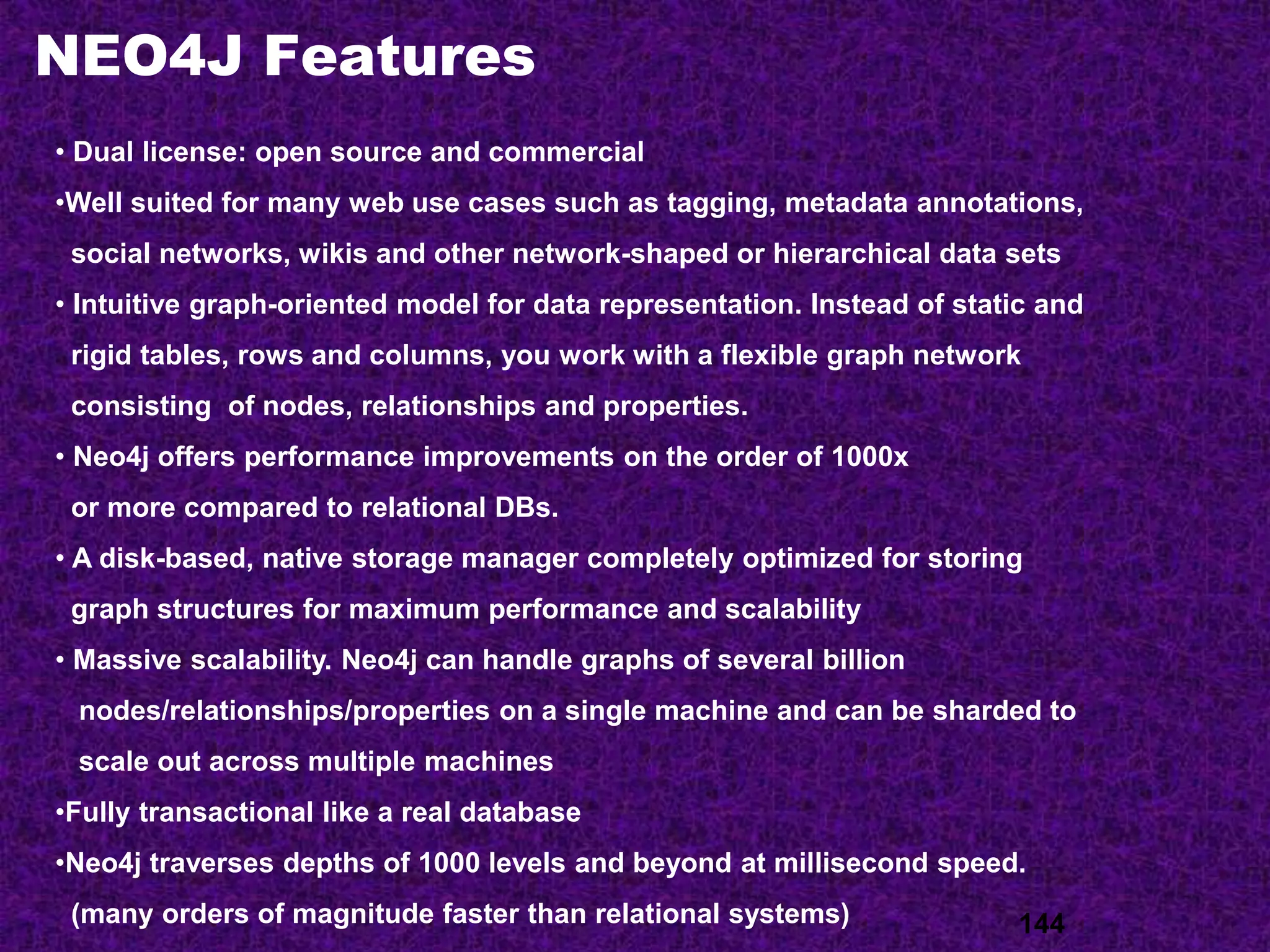 NEO4J Features
144
• Dual license: open source and commercial
•Well suited for many web use cases such as tagging, metadata annotations,
social networks, wikis and other network-shaped or hierarchical data sets
• Intuitive graph-oriented model for data representation. Instead of static and
rigid tables, rows and columns, you work with a flexible graph network
consisting of nodes, relationships and properties.
• Neo4j offers performance improvements on the order of 1000x
or more compared to relational DBs.
• A disk-based, native storage manager completely optimized for storing
graph structures for maximum performance and scalability
• Massive scalability. Neo4j can handle graphs of several billion
nodes/relationships/properties on a single machine and can be sharded to
scale out across multiple machines
•Fully transactional like a real database
•Neo4j traverses depths of 1000 levels and beyond at millisecond speed.
(many orders of magnitude faster than relational systems)
 