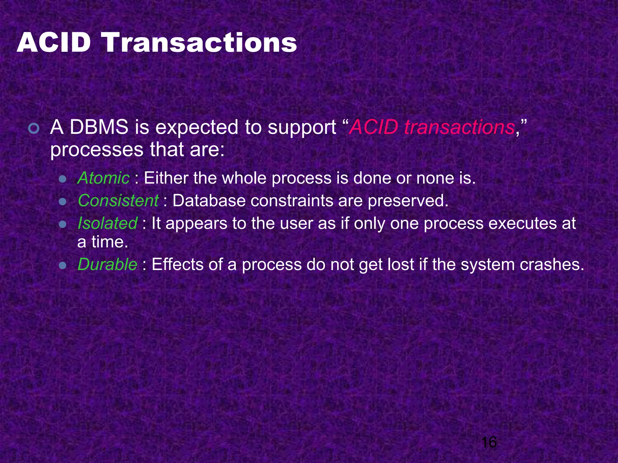 ACID Transactions
 A DBMS is expected to support “ACID transactions,”
processes that are:
 Atomic : Either the whole process is done or none is.
 Consistent : Database constraints are preserved.
 Isolated : It appears to the user as if only one process executes at
a time.
 Durable : Effects of a process do not get lost if the system crashes.
16
 