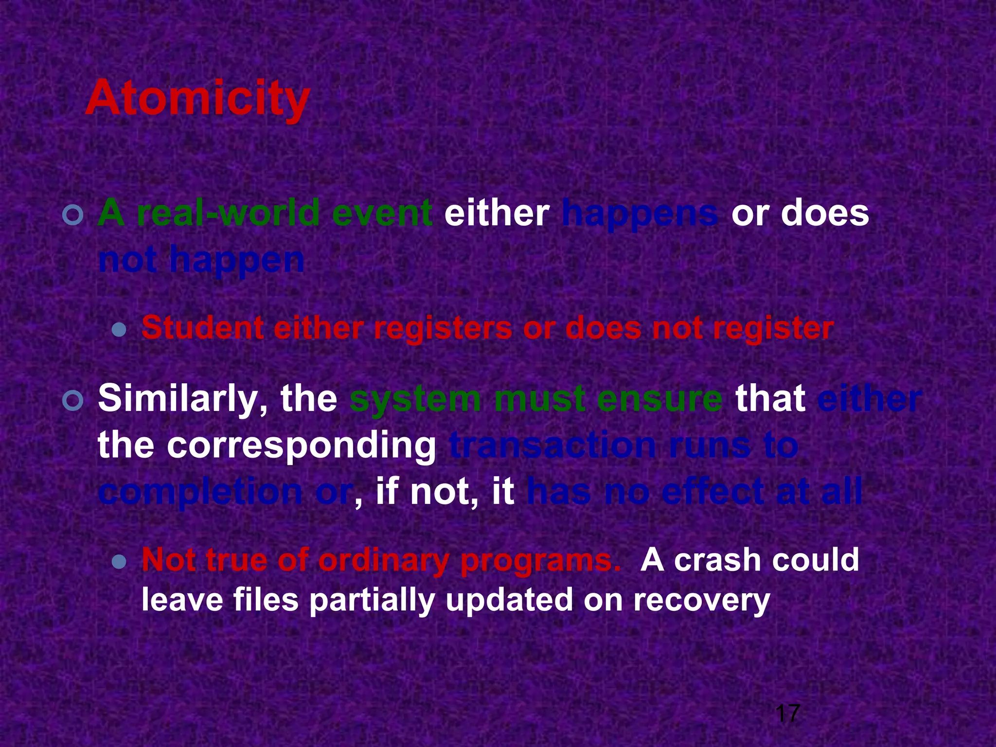 Atomicity
 A real-world event either happens or does
not happen
 Student either registers or does not register
 Similarly, the system must ensure that either
the corresponding transaction runs to
completion or, if not, it has no effect at all
 Not true of ordinary programs. A crash could
leave files partially updated on recovery
17
 