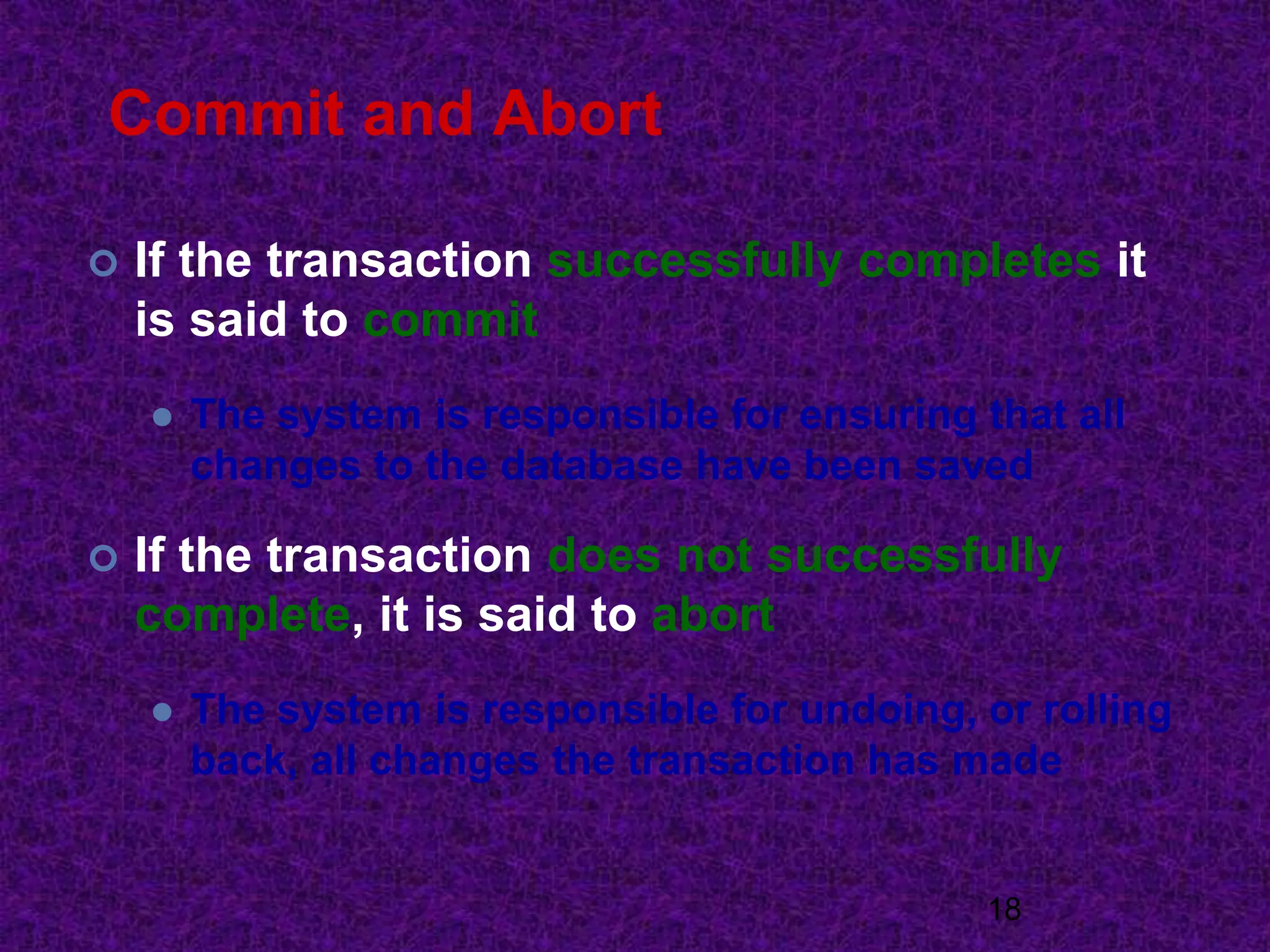Commit and Abort
 If the transaction successfully completes it
is said to commit
 The system is responsible for ensuring that all
changes to the database have been saved
 If the transaction does not successfully
complete, it is said to abort
 The system is responsible for undoing, or rolling
back, all changes the transaction has made
18
 