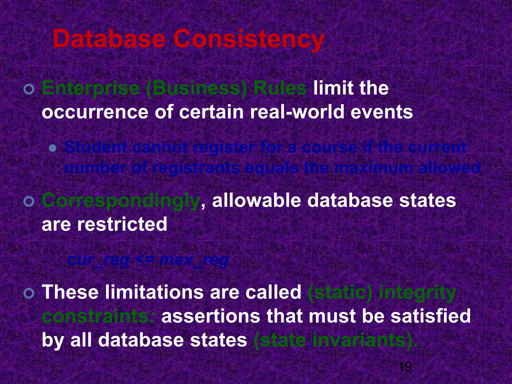 Database Consistency
 Enterprise (Business) Rules limit the
occurrence of certain real-world events
 Student cannot register for a course if the current
number of registrants equals the maximum allowed
 Correspondingly, allowable database states
are restricted
cur_reg <= max_reg
 These limitations are called (static) integrity
constraints: assertions that must be satisfied
by all database states (state invariants).
19
 