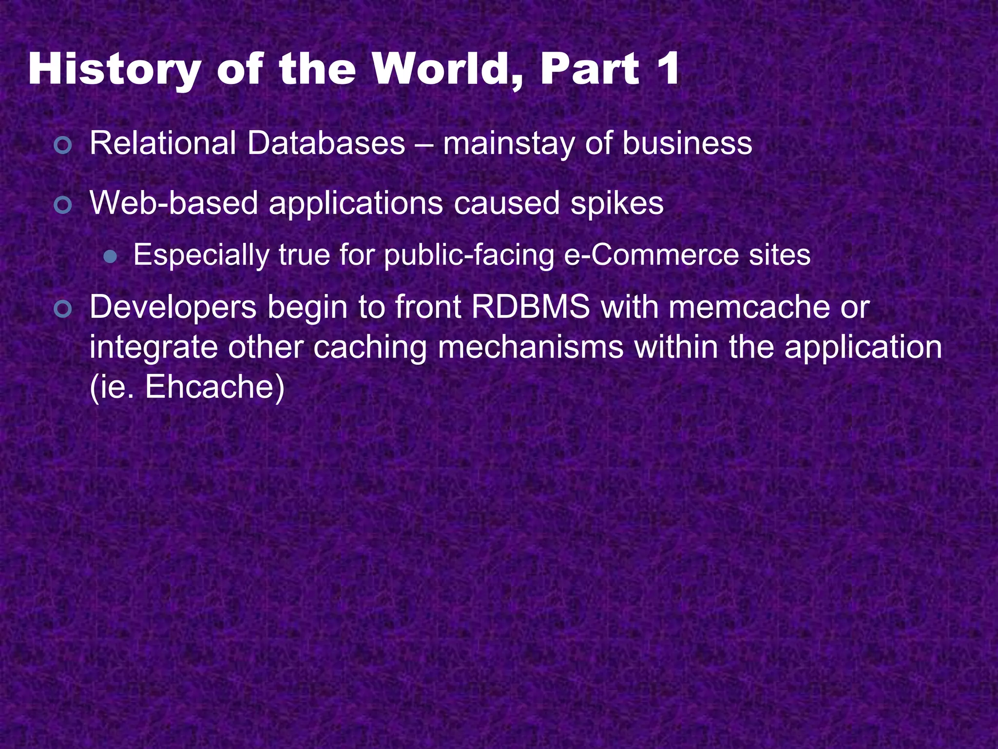 History of the World, Part 1
 Relational Databases – mainstay of business
 Web-based applications caused spikes
 Especially true for public-facing e-Commerce sites
 Developers begin to front RDBMS with memcache or
integrate other caching mechanisms within the application
(ie. Ehcache)
 