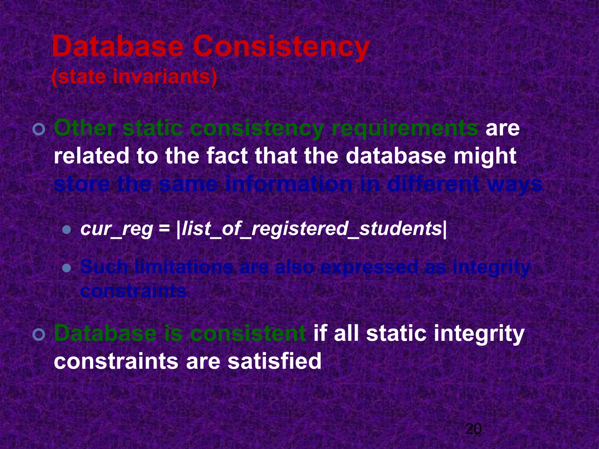 Database Consistency
(state invariants)
 Other static consistency requirements are
related to the fact that the database might
store the same information in different ways
 cur_reg = |list_of_registered_students|
 Such limitations are also expressed as integrity
constraints
 Database is consistent if all static integrity
constraints are satisfied
20
 