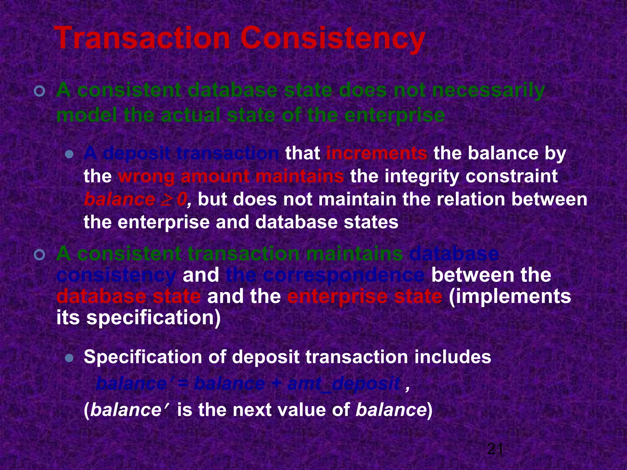Transaction Consistency
 A consistent database state does not necessarily
model the actual state of the enterprise
 A deposit transaction that increments the balance by
the wrong amount maintains the integrity constraint
balance  0, but does not maintain the relation between
the enterprise and database states
 A consistent transaction maintains database
consistency and the correspondence between the
database state and the enterprise state (implements
its specification)
 Specification of deposit transaction includes
balance = balance + amt_deposit ,
(balance is the next value of balance)
21
 