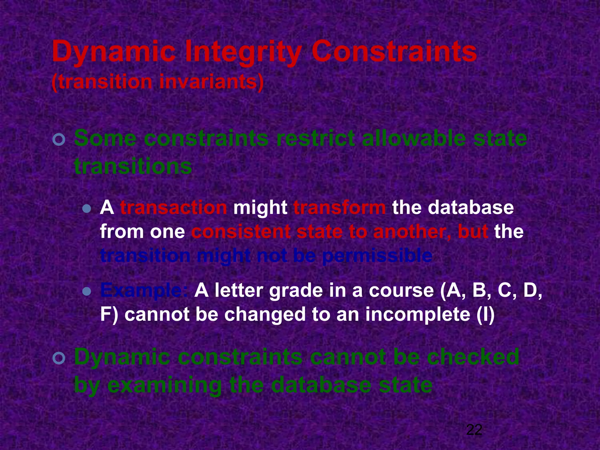 Dynamic Integrity Constraints
(transition invariants)
 Some constraints restrict allowable state
transitions
 A transaction might transform the database
from one consistent state to another, but the
transition might not be permissible
 Example: A letter grade in a course (A, B, C, D,
F) cannot be changed to an incomplete (I)
 Dynamic constraints cannot be checked
by examining the database state
22
 