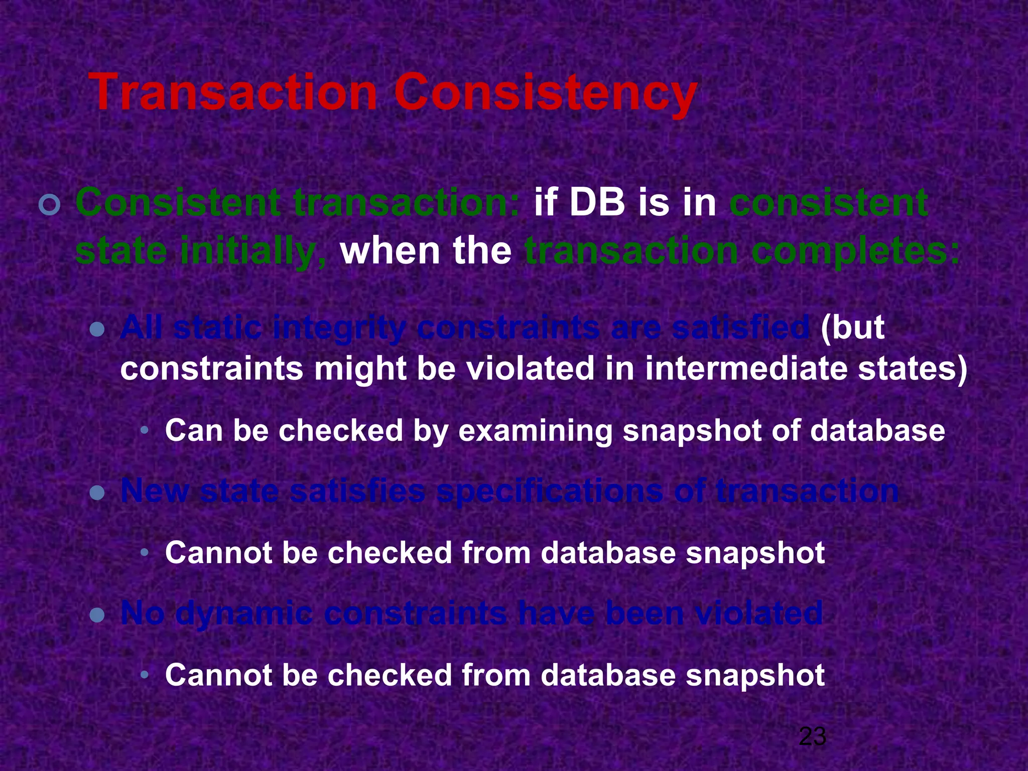 Transaction Consistency
 Consistent transaction: if DB is in consistent
state initially, when the transaction completes:
 All static integrity constraints are satisfied (but
constraints might be violated in intermediate states)
• Can be checked by examining snapshot of database
 New state satisfies specifications of transaction
• Cannot be checked from database snapshot
 No dynamic constraints have been violated
• Cannot be checked from database snapshot
23
 
