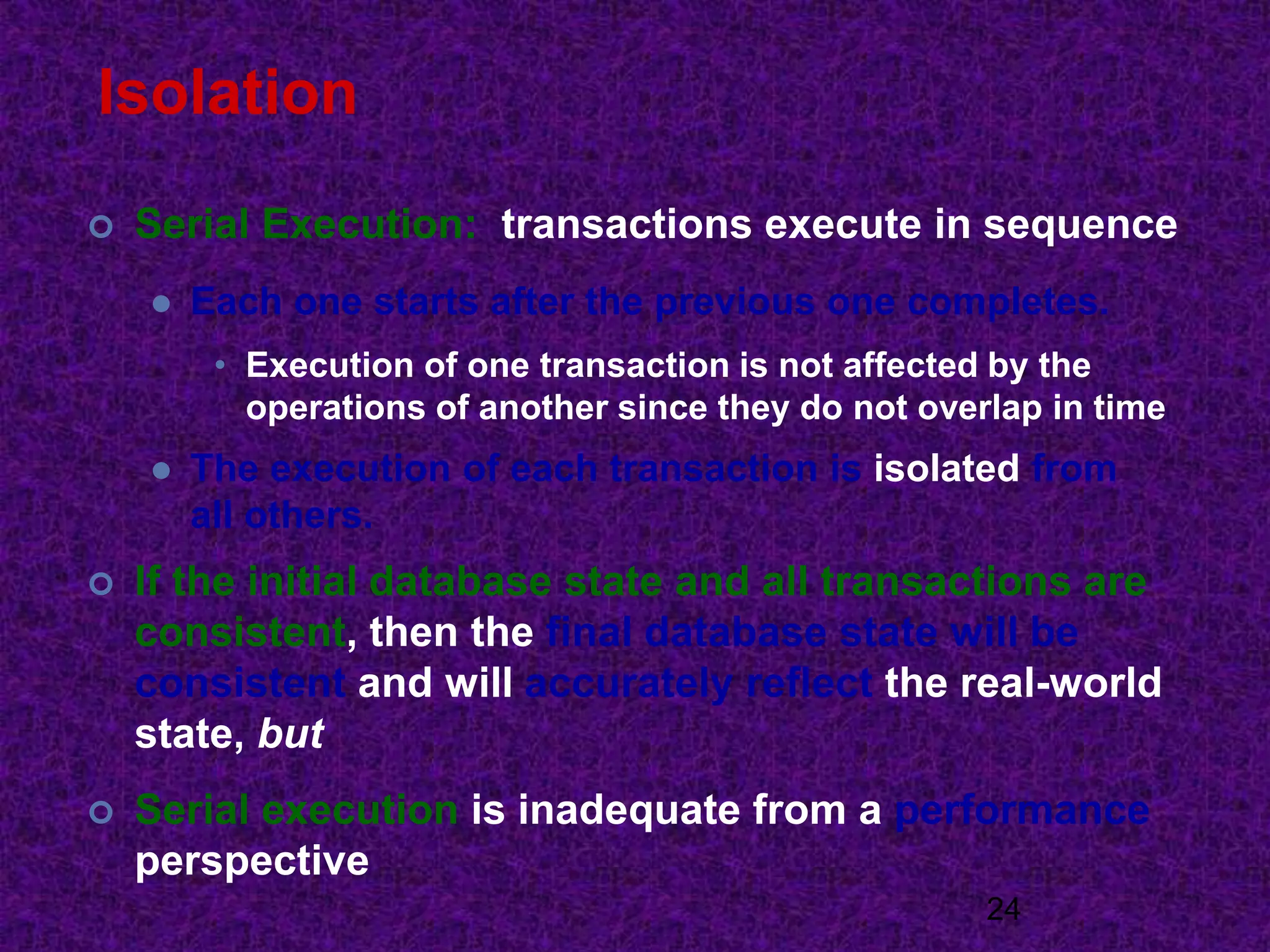 Isolation
 Serial Execution: transactions execute in sequence
 Each one starts after the previous one completes.
• Execution of one transaction is not affected by the
operations of another since they do not overlap in time
 The execution of each transaction is isolated from
all others.
 If the initial database state and all transactions are
consistent, then the final database state will be
consistent and will accurately reflect the real-world
state, but
 Serial execution is inadequate from a performance
perspective
24
 