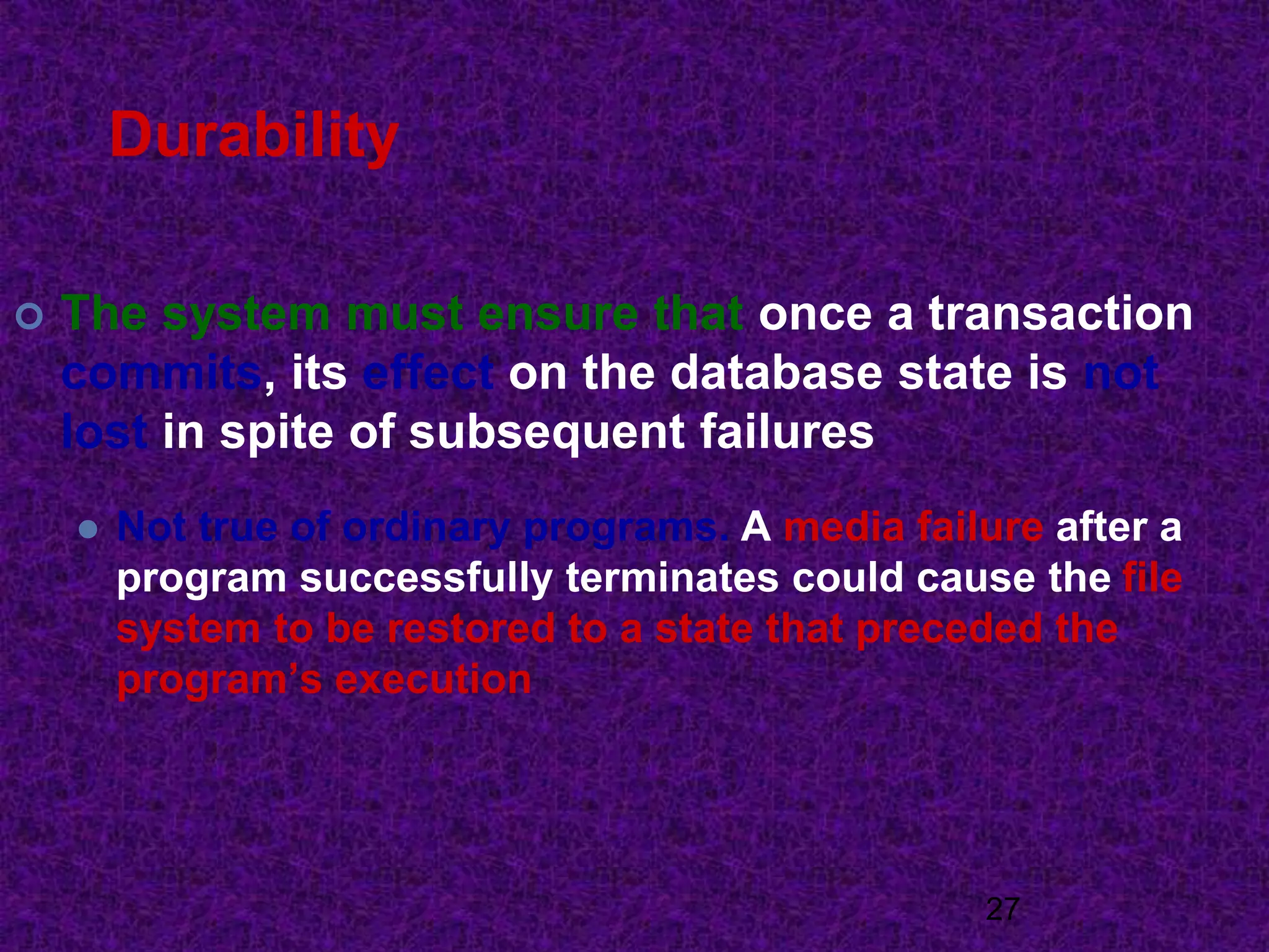 Durability
 The system must ensure that once a transaction
commits, its effect on the database state is not
lost in spite of subsequent failures
 Not true of ordinary programs. A media failure after a
program successfully terminates could cause the file
system to be restored to a state that preceded the
program’s execution
27
 