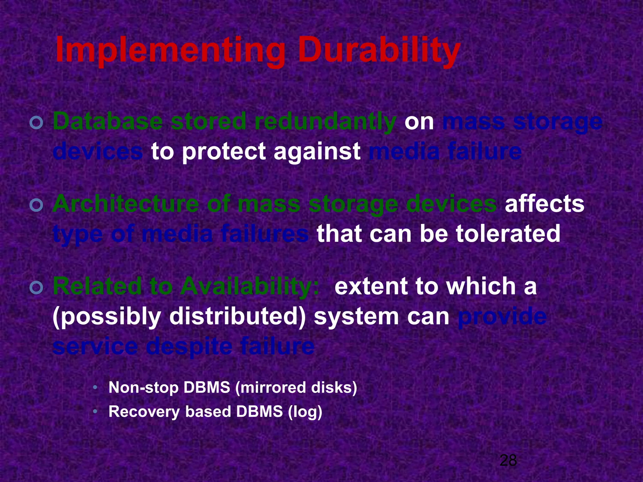 Implementing Durability
 Database stored redundantly on mass storage
devices to protect against media failure
 Architecture of mass storage devices affects
type of media failures that can be tolerated
 Related to Availability: extent to which a
(possibly distributed) system can provide
service despite failure
• Non-stop DBMS (mirrored disks)
• Recovery based DBMS (log)
28
 