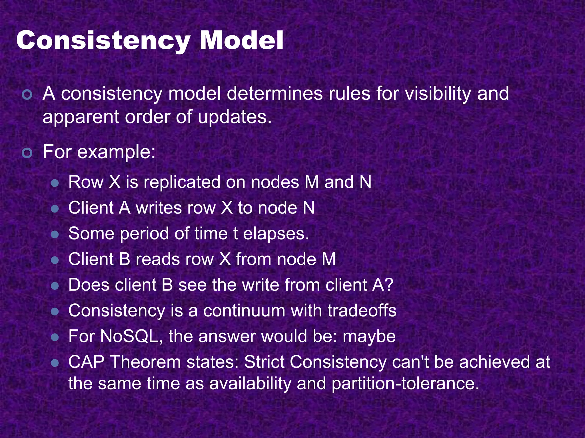 Consistency Model
 A consistency model determines rules for visibility and
apparent order of updates.
 For example:
 Row X is replicated on nodes M and N
 Client A writes row X to node N
 Some period of time t elapses.
 Client B reads row X from node M
 Does client B see the write from client A?
 Consistency is a continuum with tradeoffs
 For NoSQL, the answer would be: maybe
 CAP Theorem states: Strict Consistency can't be achieved at
the same time as availability and partition-tolerance.
 