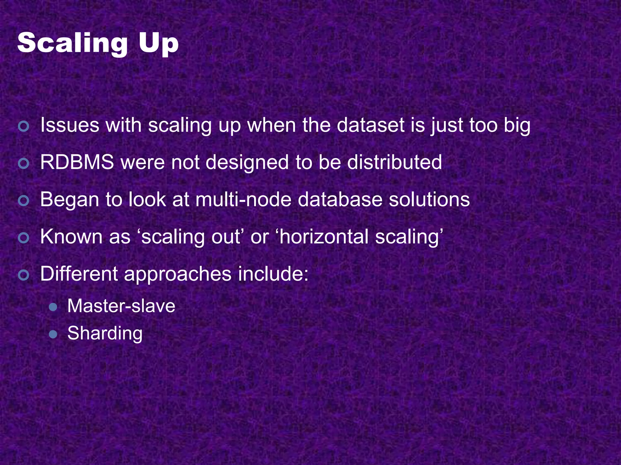 Scaling Up
 Issues with scaling up when the dataset is just too big
 RDBMS were not designed to be distributed
 Began to look at multi-node database solutions
 Known as ‘scaling out’ or ‘horizontal scaling’
 Different approaches include:
 Master-slave
 Sharding
 
