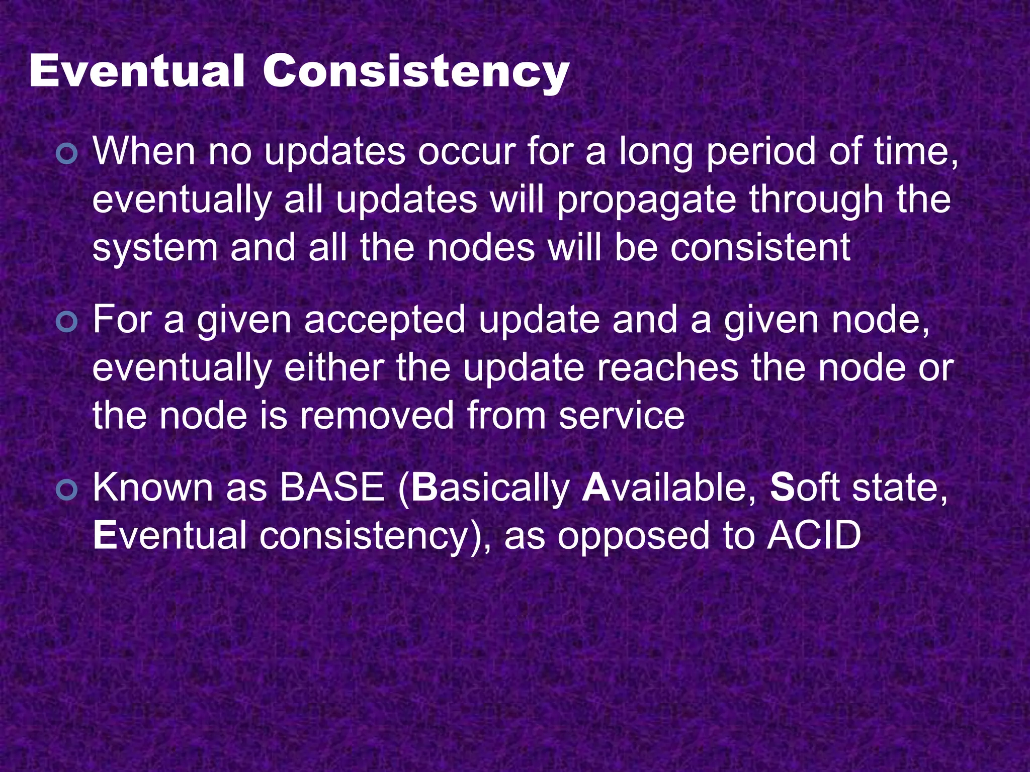 Eventual Consistency
 When no updates occur for a long period of time,
eventually all updates will propagate through the
system and all the nodes will be consistent
 For a given accepted update and a given node,
eventually either the update reaches the node or
the node is removed from service
 Known as BASE (Basically Available, Soft state,
Eventual consistency), as opposed to ACID
 
