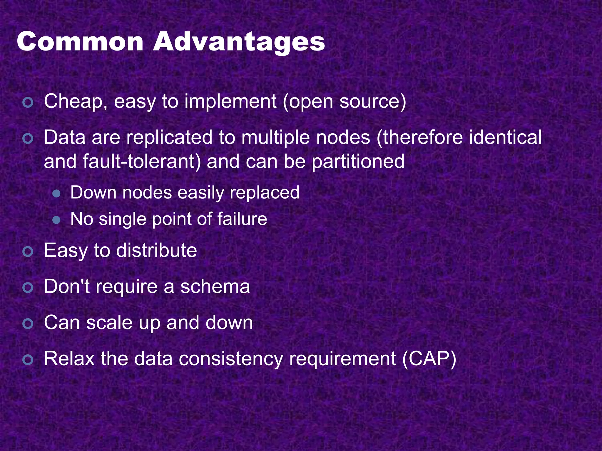 Common Advantages
 Cheap, easy to implement (open source)
 Data are replicated to multiple nodes (therefore identical
and fault-tolerant) and can be partitioned
 Down nodes easily replaced
 No single point of failure
 Easy to distribute
 Don't require a schema
 Can scale up and down
 Relax the data consistency requirement (CAP)
 
