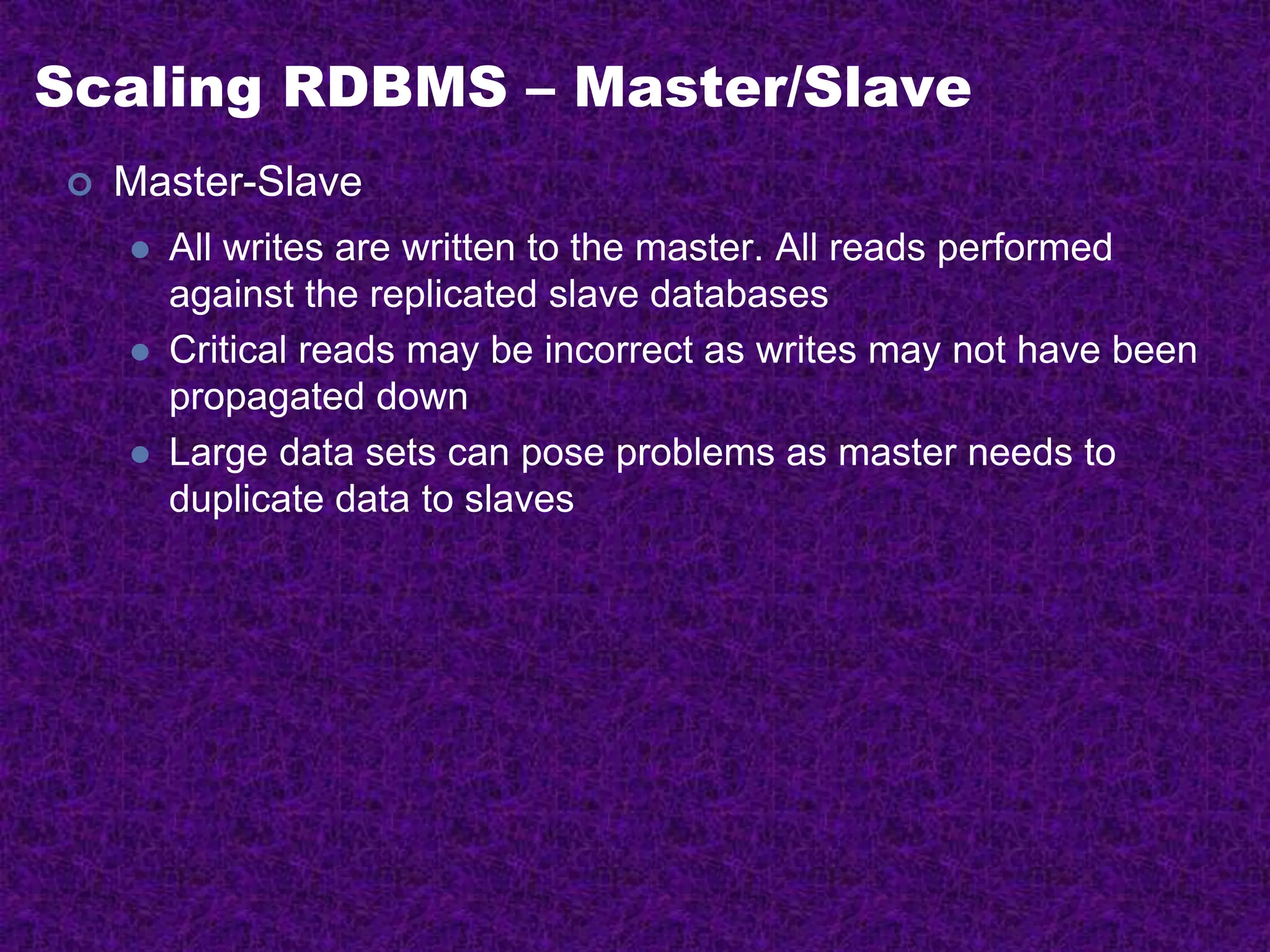 Scaling RDBMS – Master/Slave
 Master-Slave
 All writes are written to the master. All reads performed
against the replicated slave databases
 Critical reads may be incorrect as writes may not have been
propagated down
 Large data sets can pose problems as master needs to
duplicate data to slaves
 