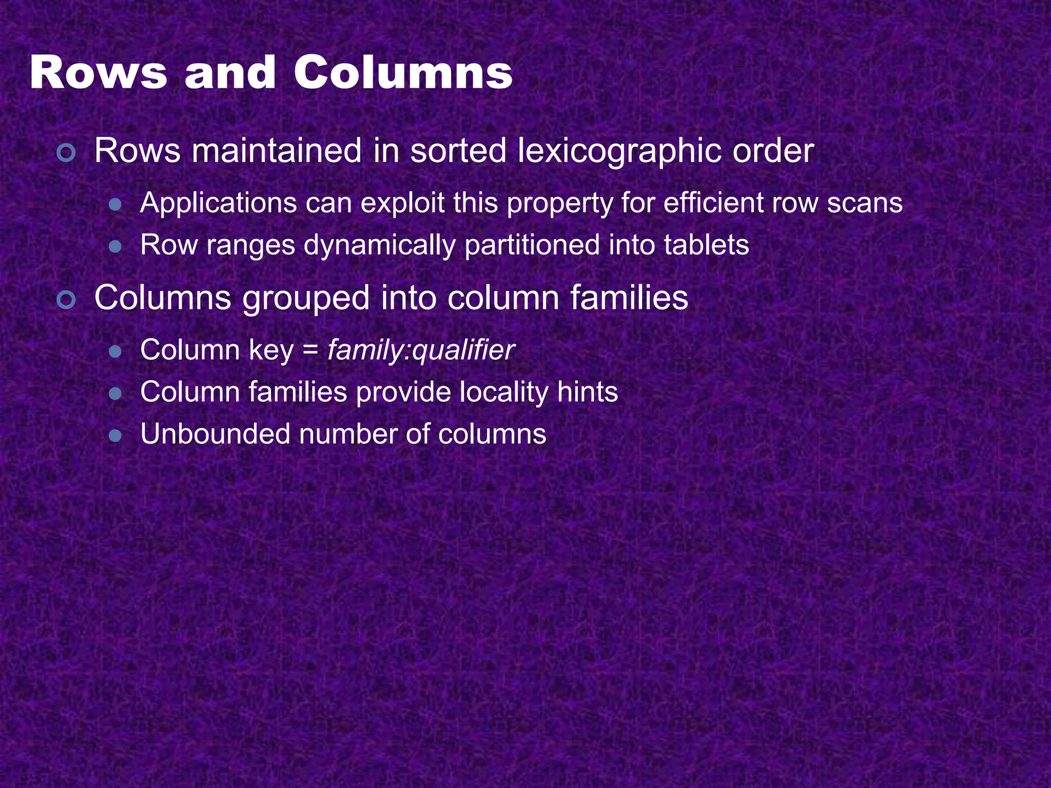 Rows and Columns
 Rows maintained in sorted lexicographic order
 Applications can exploit this property for efficient row scans
 Row ranges dynamically partitioned into tablets
 Columns grouped into column families
 Column key = family:qualifier
 Column families provide locality hints
 Unbounded number of columns
 