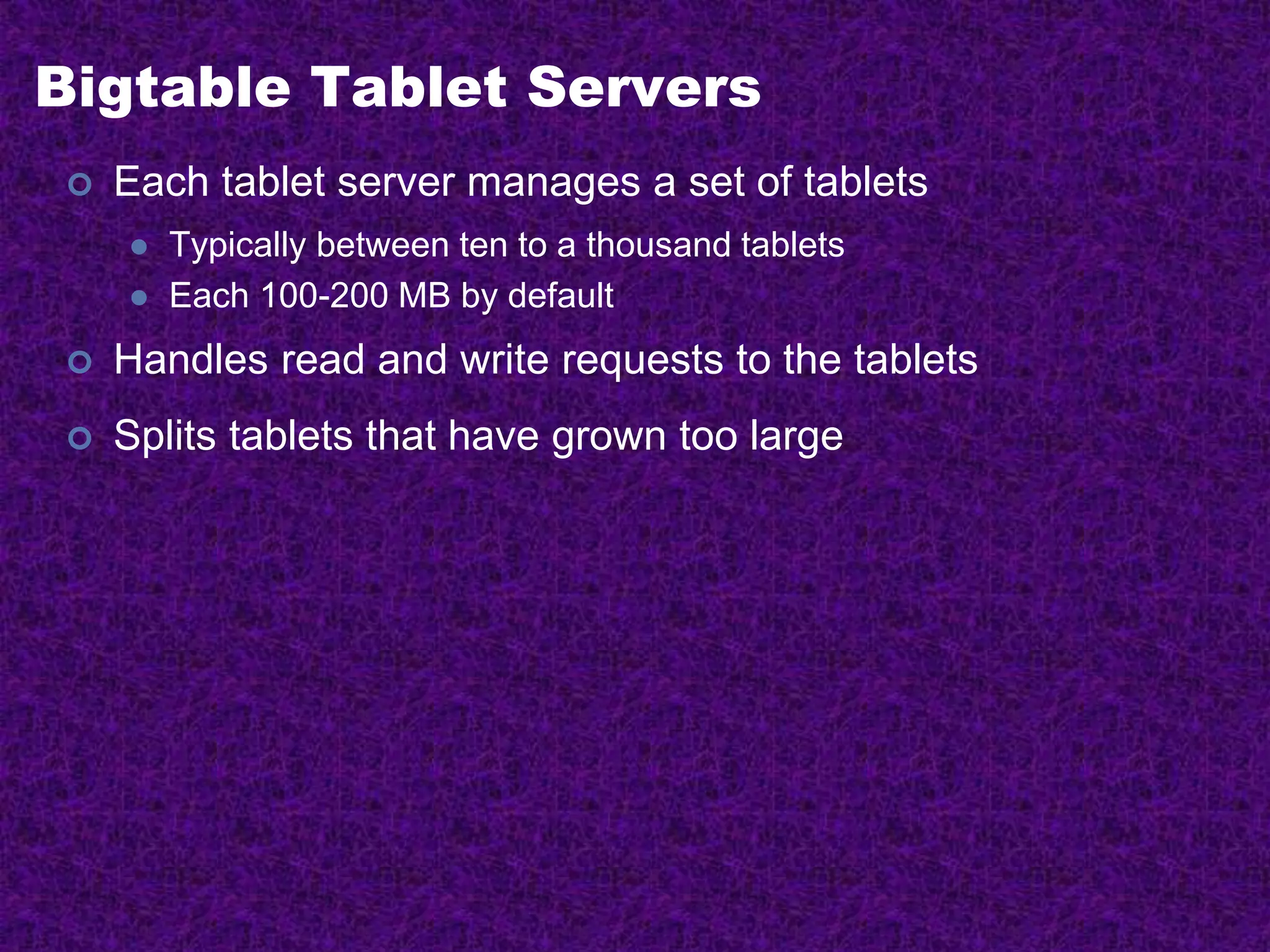 Bigtable Tablet Servers
 Each tablet server manages a set of tablets
 Typically between ten to a thousand tablets
 Each 100-200 MB by default
 Handles read and write requests to the tablets
 Splits tablets that have grown too large
 