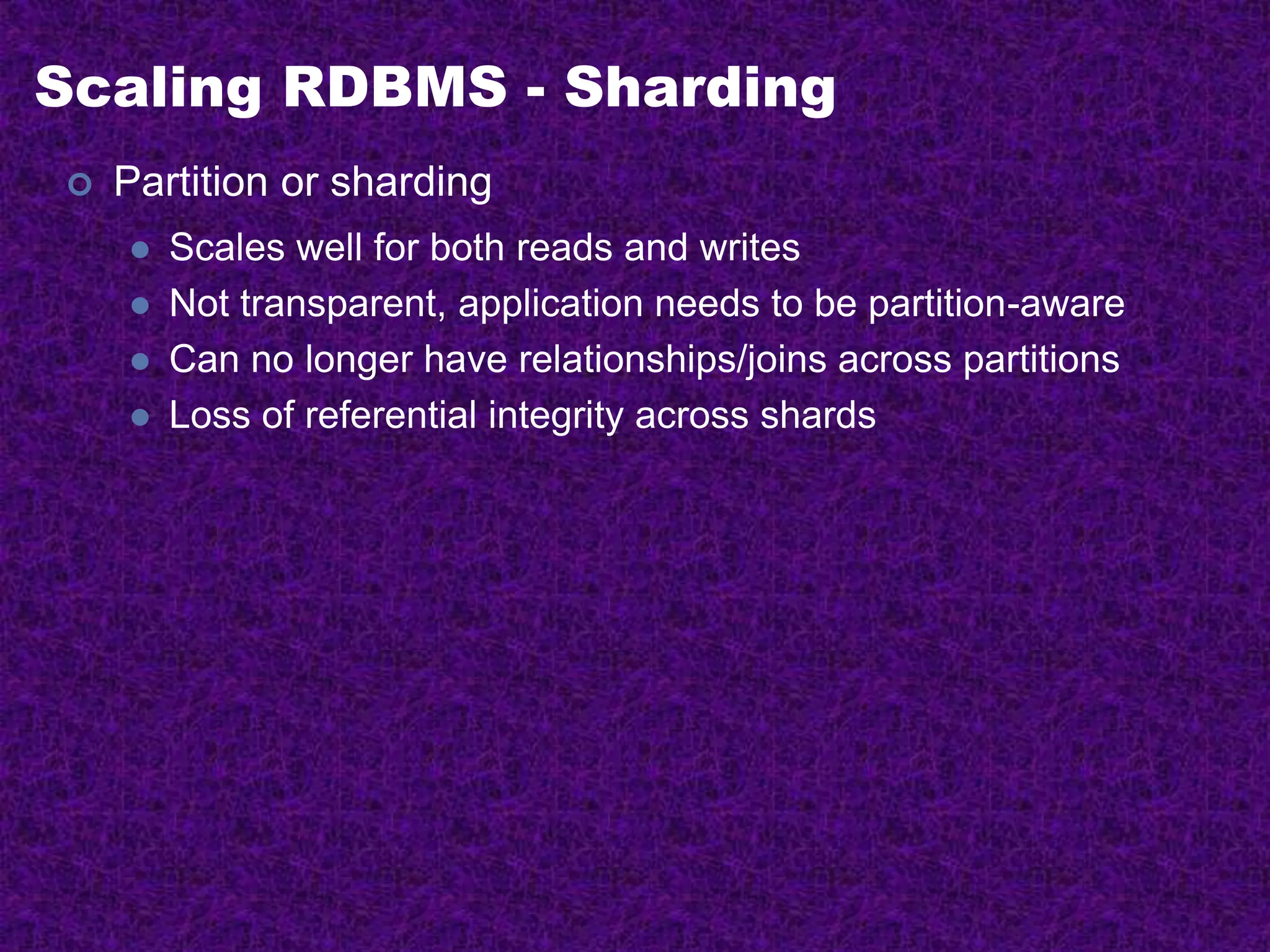 Scaling RDBMS - Sharding
 Partition or sharding
 Scales well for both reads and writes
 Not transparent, application needs to be partition-aware
 Can no longer have relationships/joins across partitions
 Loss of referential integrity across shards
 