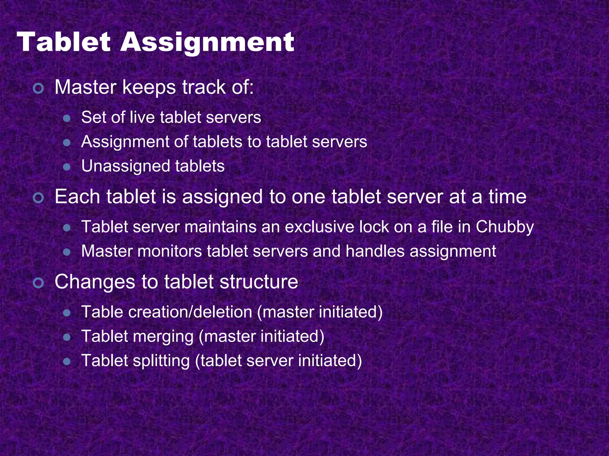 Tablet Assignment
 Master keeps track of:
 Set of live tablet servers
 Assignment of tablets to tablet servers
 Unassigned tablets
 Each tablet is assigned to one tablet server at a time
 Tablet server maintains an exclusive lock on a file in Chubby
 Master monitors tablet servers and handles assignment
 Changes to tablet structure
 Table creation/deletion (master initiated)
 Tablet merging (master initiated)
 Tablet splitting (tablet server initiated)
 