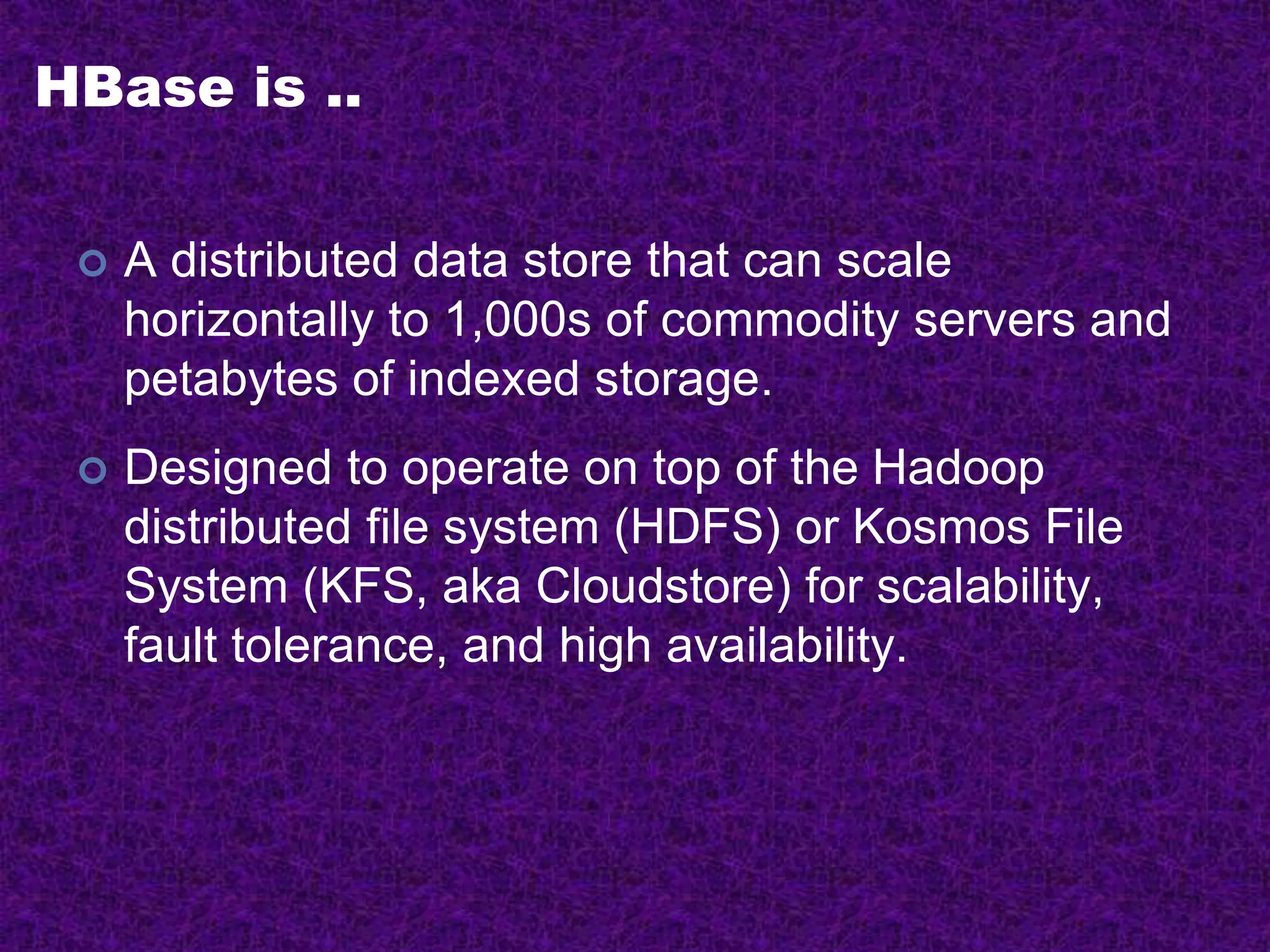 HBase is ..
 A distributed data store that can scale
horizontally to 1,000s of commodity servers and
petabytes of indexed storage.
 Designed to operate on top of the Hadoop
distributed file system (HDFS) or Kosmos File
System (KFS, aka Cloudstore) for scalability,
fault tolerance, and high availability.
 