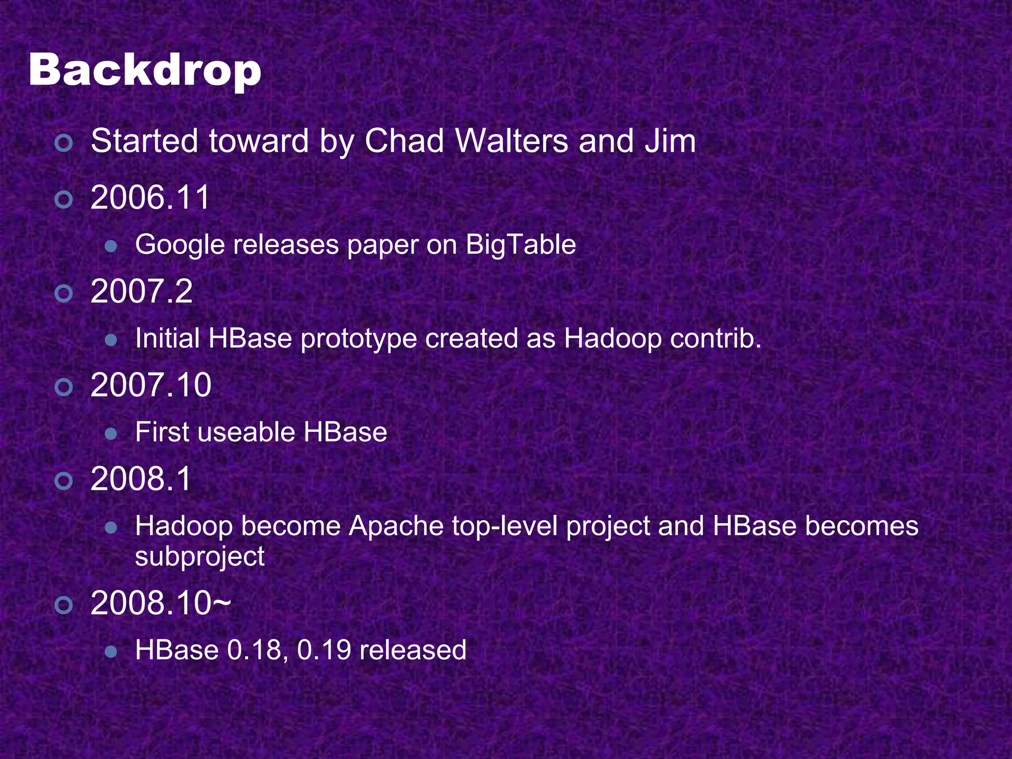 Backdrop
 Started toward by Chad Walters and Jim
 2006.11
 Google releases paper on BigTable
 2007.2
 Initial HBase prototype created as Hadoop contrib.
 2007.10
 First useable HBase
 2008.1
 Hadoop become Apache top-level project and HBase becomes
subproject
 2008.10~
 HBase 0.18, 0.19 released
 