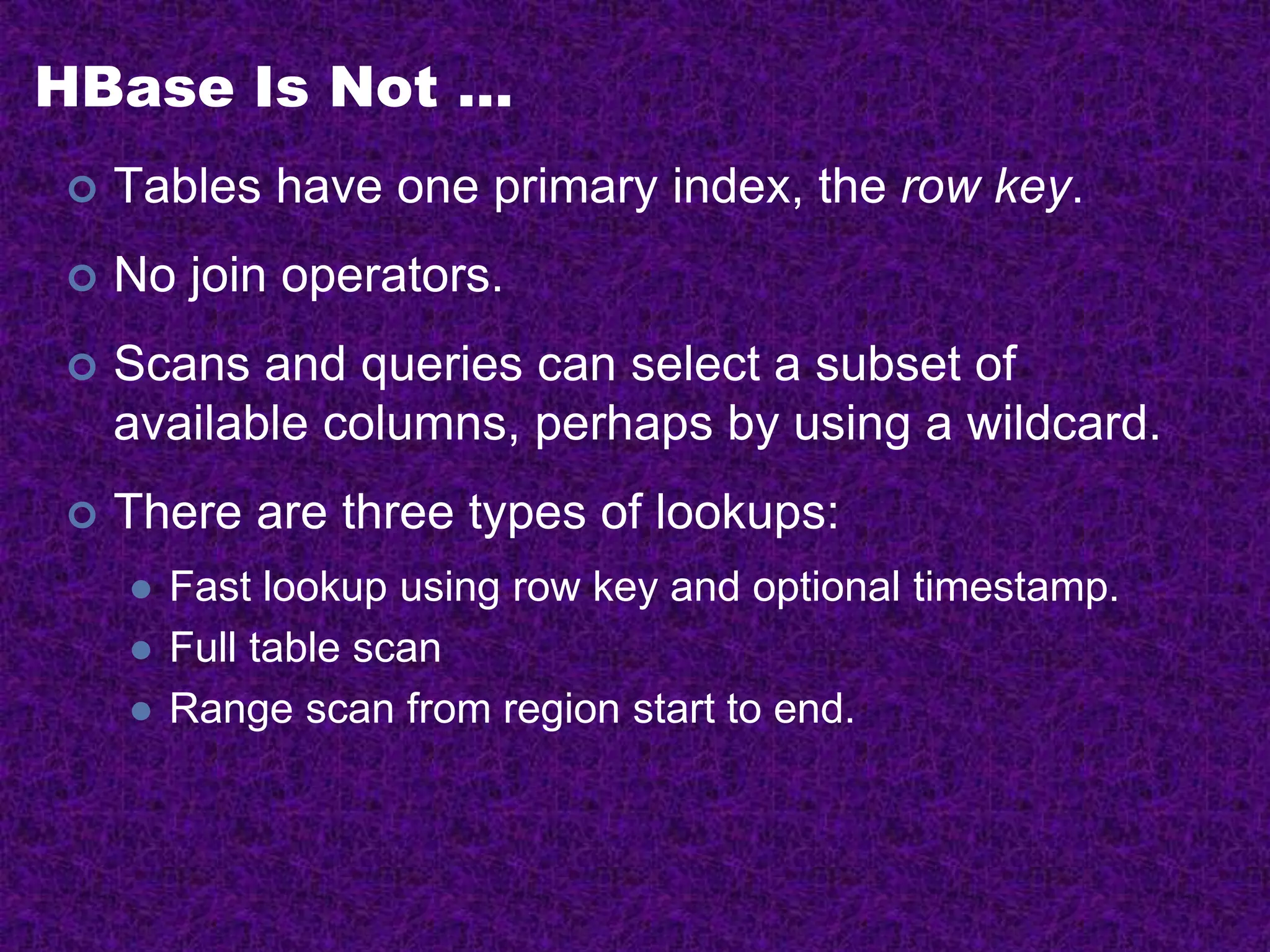 HBase Is Not …
 Tables have one primary index, the row key.
 No join operators.
 Scans and queries can select a subset of
available columns, perhaps by using a wildcard.
 There are three types of lookups:
 Fast lookup using row key and optional timestamp.
 Full table scan
 Range scan from region start to end.
 