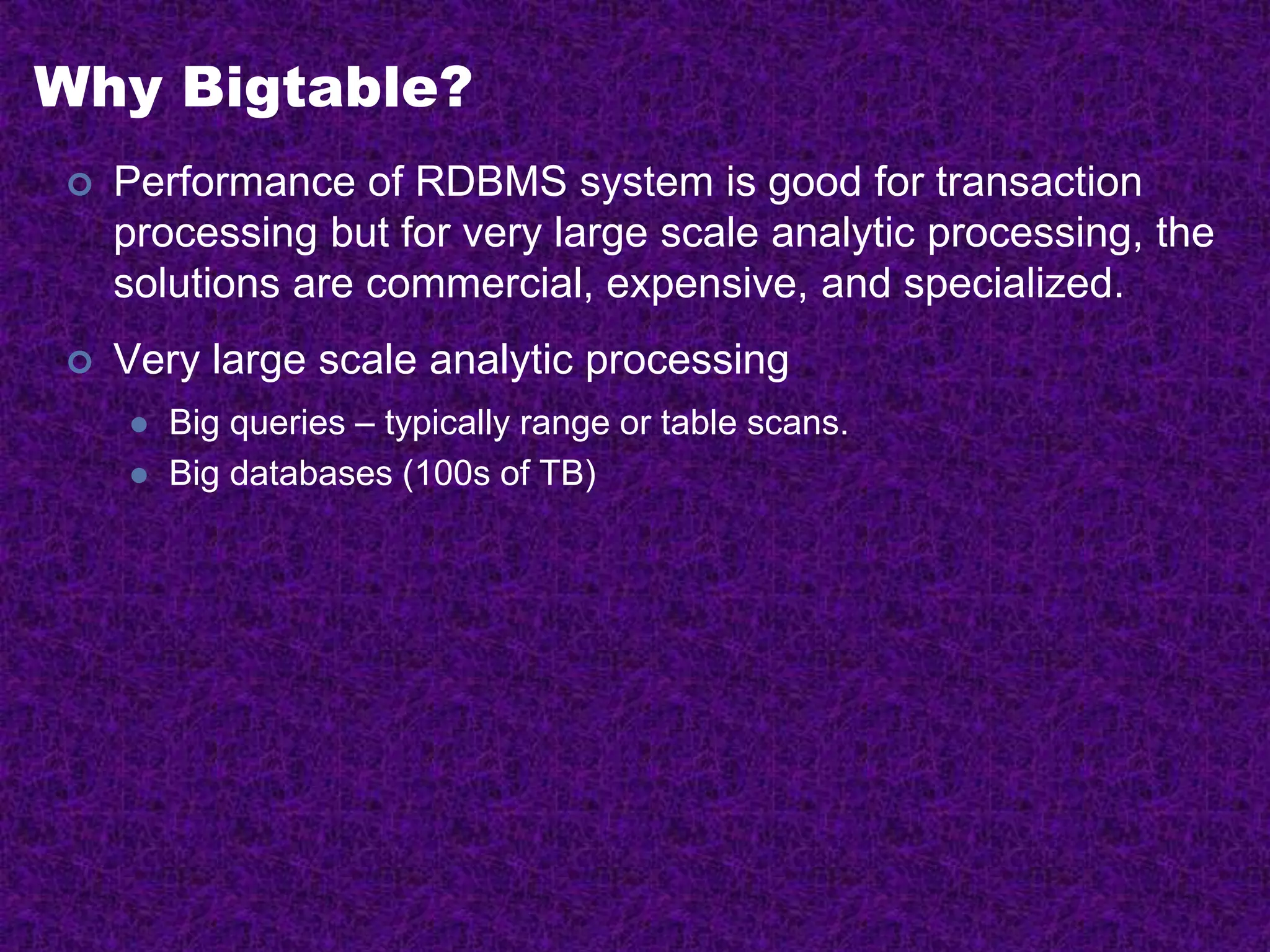 Why Bigtable?
 Performance of RDBMS system is good for transaction
processing but for very large scale analytic processing, the
solutions are commercial, expensive, and specialized.
 Very large scale analytic processing
 Big queries – typically range or table scans.
 Big databases (100s of TB)
 