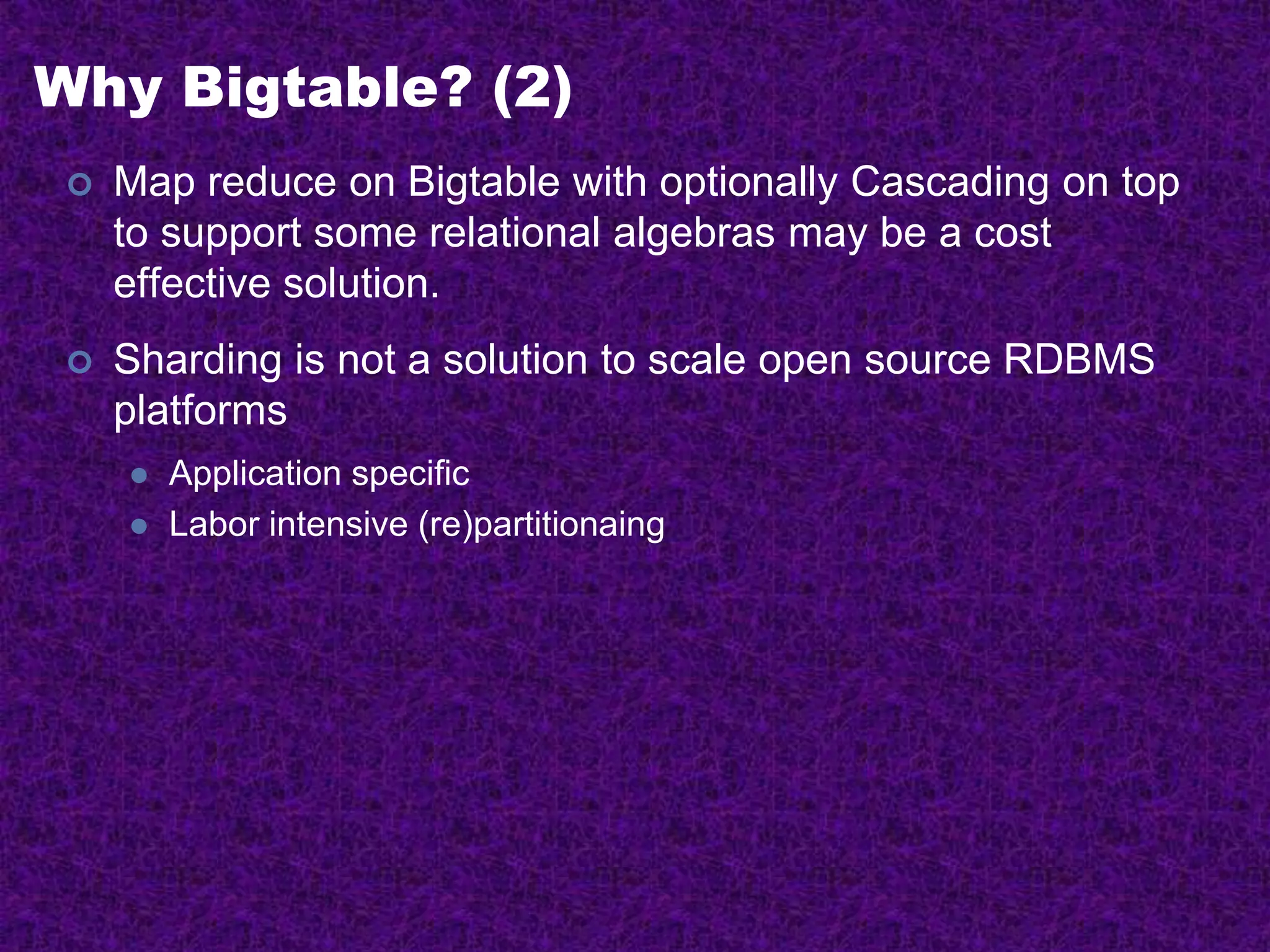 Why Bigtable? (2)
 Map reduce on Bigtable with optionally Cascading on top
to support some relational algebras may be a cost
effective solution.
 Sharding is not a solution to scale open source RDBMS
platforms
 Application specific
 Labor intensive (re)partitionaing
 