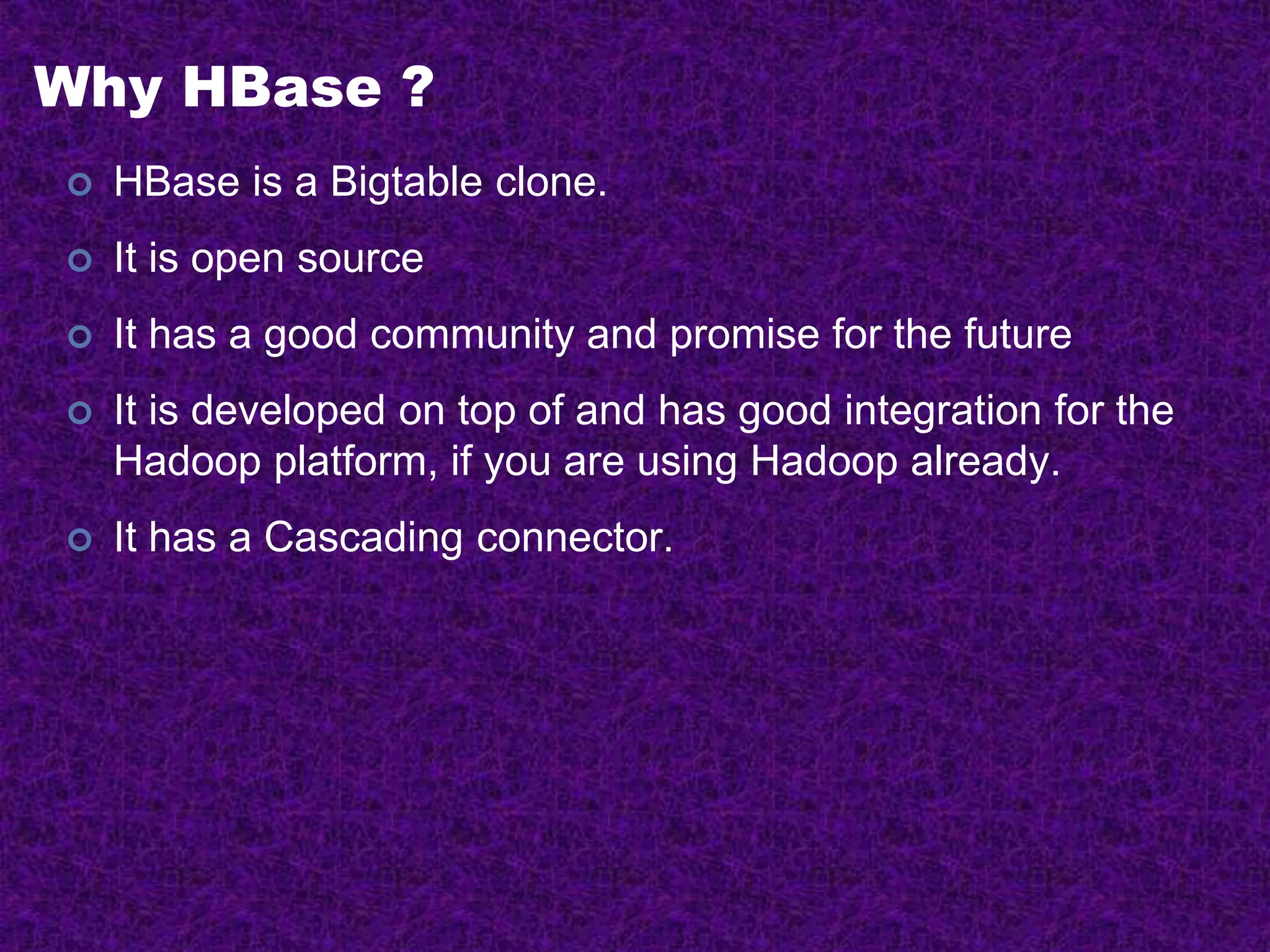 Why HBase ?
 HBase is a Bigtable clone.
 It is open source
 It has a good community and promise for the future
 It is developed on top of and has good integration for the
Hadoop platform, if you are using Hadoop already.
 It has a Cascading connector.
 