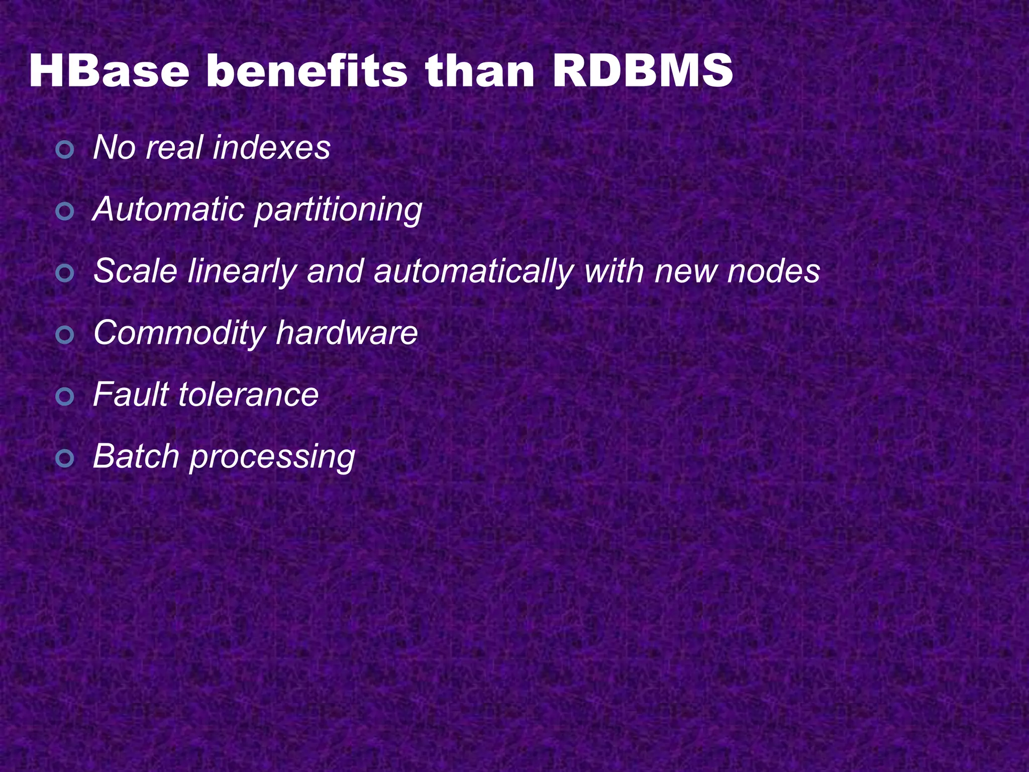 HBase benefits than RDBMS
 No real indexes
 Automatic partitioning
 Scale linearly and automatically with new nodes
 Commodity hardware
 Fault tolerance
 Batch processing
 