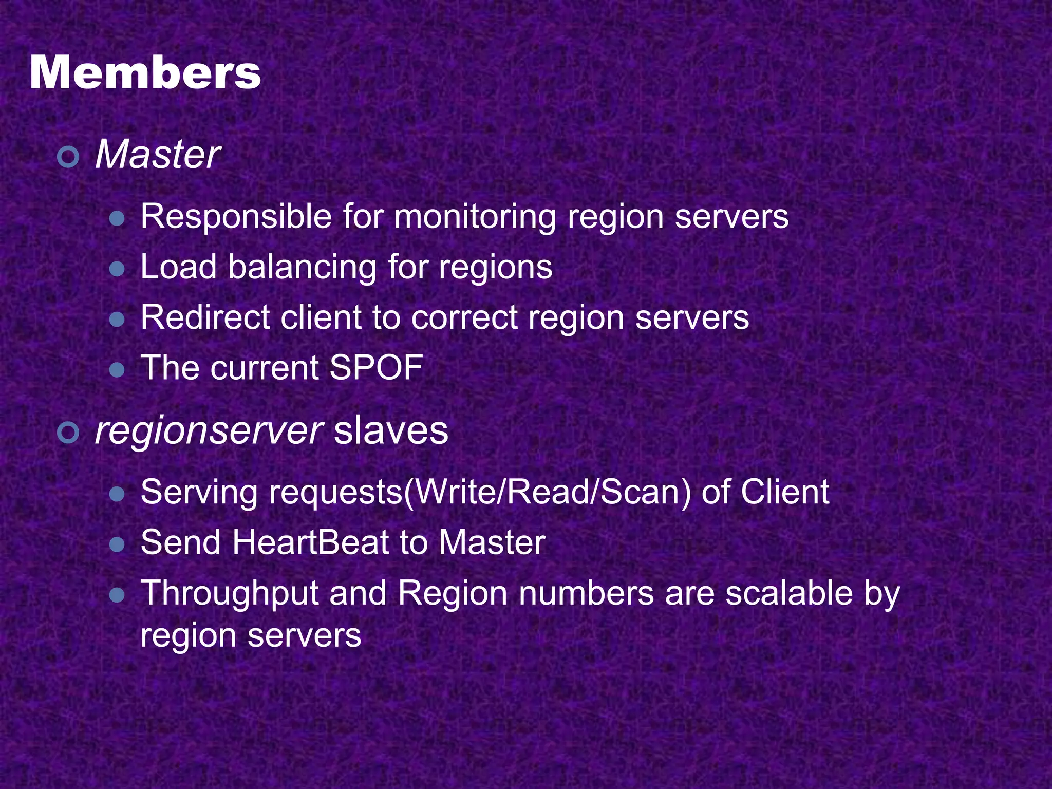 Members
 Master
 Responsible for monitoring region servers
 Load balancing for regions
 Redirect client to correct region servers
 The current SPOF
 regionserver slaves
 Serving requests(Write/Read/Scan) of Client
 Send HeartBeat to Master
 Throughput and Region numbers are scalable by
region servers
 