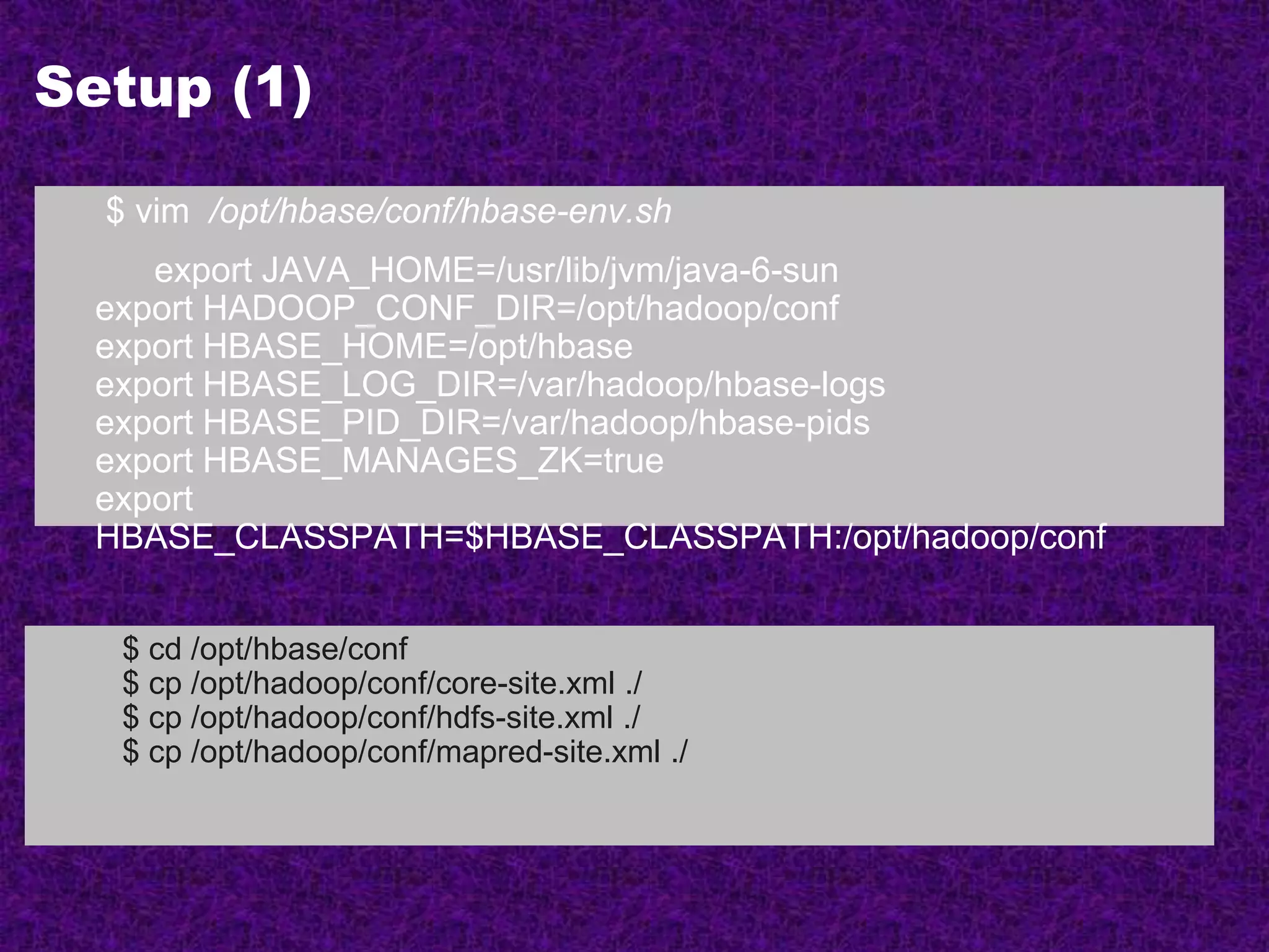 Setup (1)
$ vim /opt/hbase/conf/hbase-env.sh
export JAVA_HOME=/usr/lib/jvm/java-6-sun
export HADOOP_CONF_DIR=/opt/hadoop/conf
export HBASE_HOME=/opt/hbase
export HBASE_LOG_DIR=/var/hadoop/hbase-logs
export HBASE_PID_DIR=/var/hadoop/hbase-pids
export HBASE_MANAGES_ZK=true
export
HBASE_CLASSPATH=$HBASE_CLASSPATH:/opt/hadoop/conf
$ cd /opt/hbase/conf
$ cp /opt/hadoop/conf/core-site.xml ./
$ cp /opt/hadoop/conf/hdfs-site.xml ./
$ cp /opt/hadoop/conf/mapred-site.xml ./
 