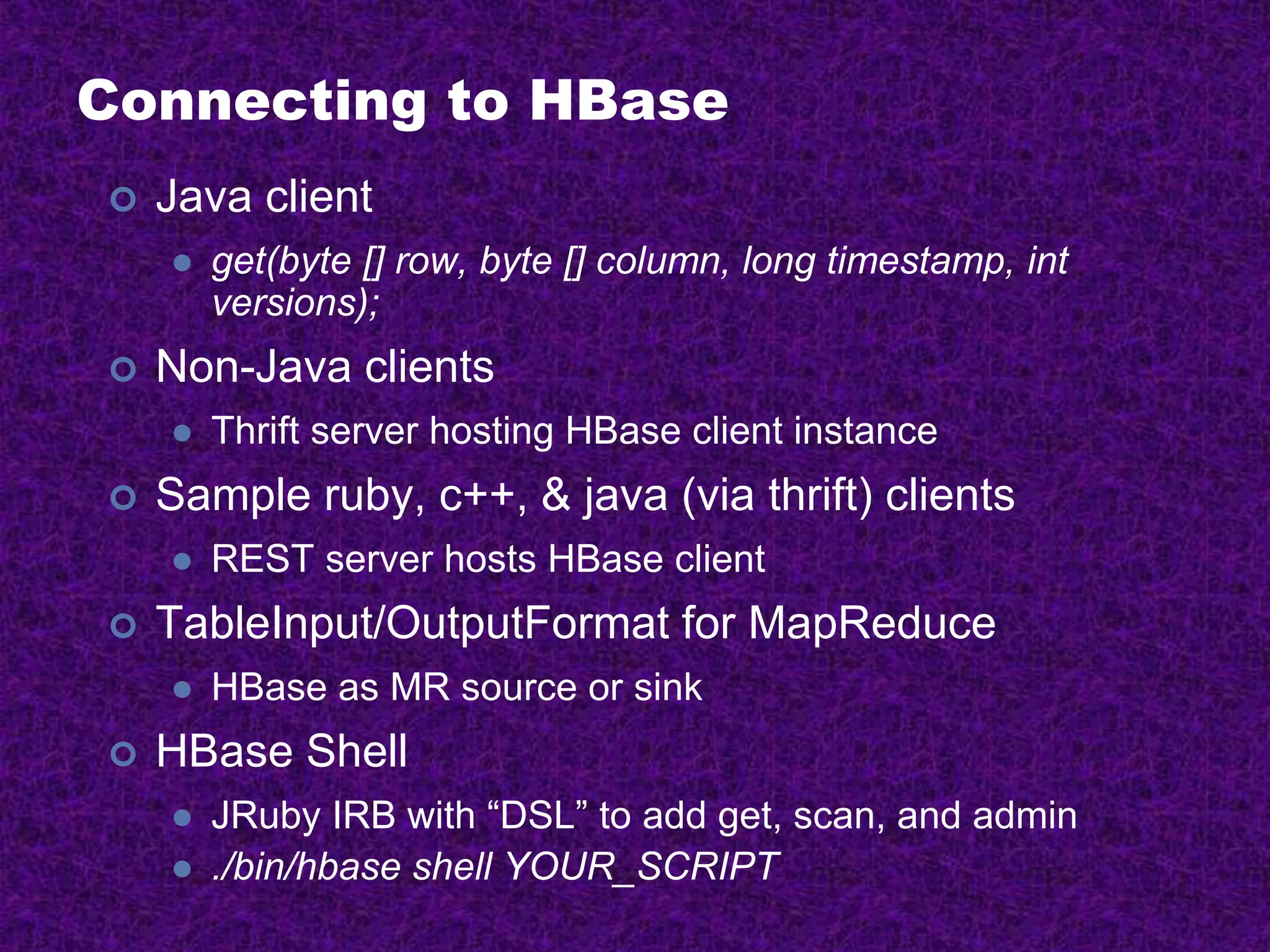 Connecting to HBase
 Java client
 get(byte [] row, byte [] column, long timestamp, int
versions);
 Non-Java clients
 Thrift server hosting HBase client instance
 Sample ruby, c++, & java (via thrift) clients
 REST server hosts HBase client
 TableInput/OutputFormat for MapReduce
 HBase as MR source or sink
 HBase Shell
 JRuby IRB with “DSL” to add get, scan, and admin
 ./bin/hbase shell YOUR_SCRIPT
 
