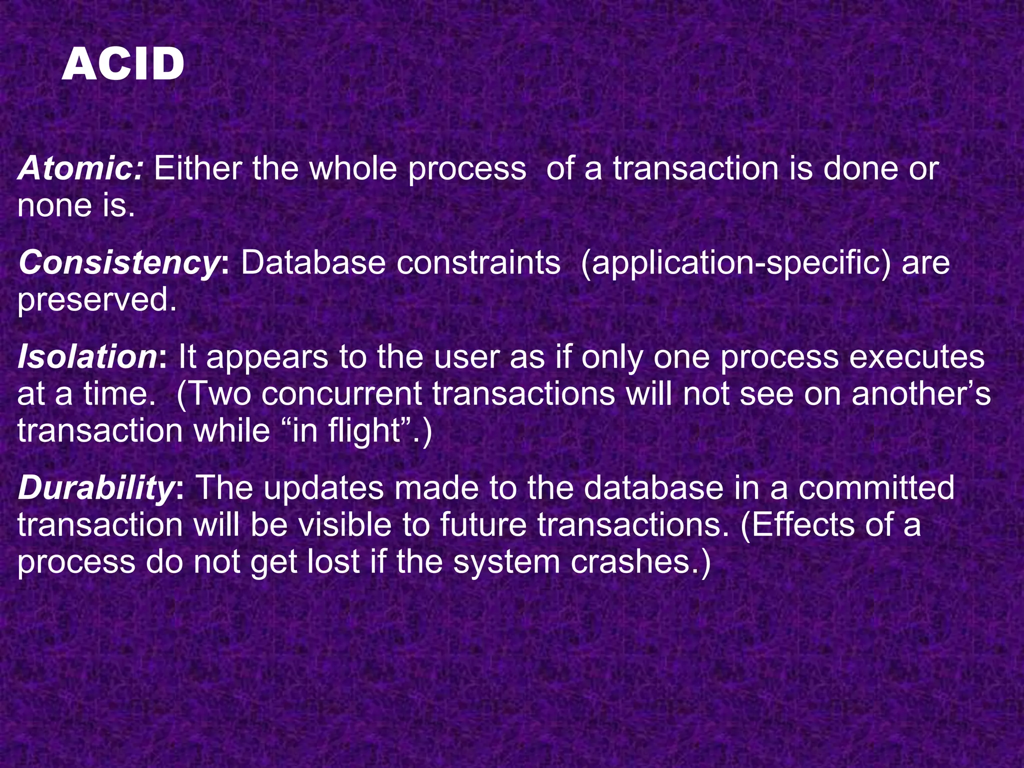 ACID
Atomic: Either the whole process of a transaction is done or
none is.
Consistency: Database constraints (application-specific) are
preserved.
Isolation: It appears to the user as if only one process executes
at a time. (Two concurrent transactions will not see on another’s
transaction while “in flight”.)
Durability: The updates made to the database in a committed
transaction will be visible to future transactions. (Effects of a
process do not get lost if the system crashes.)
 