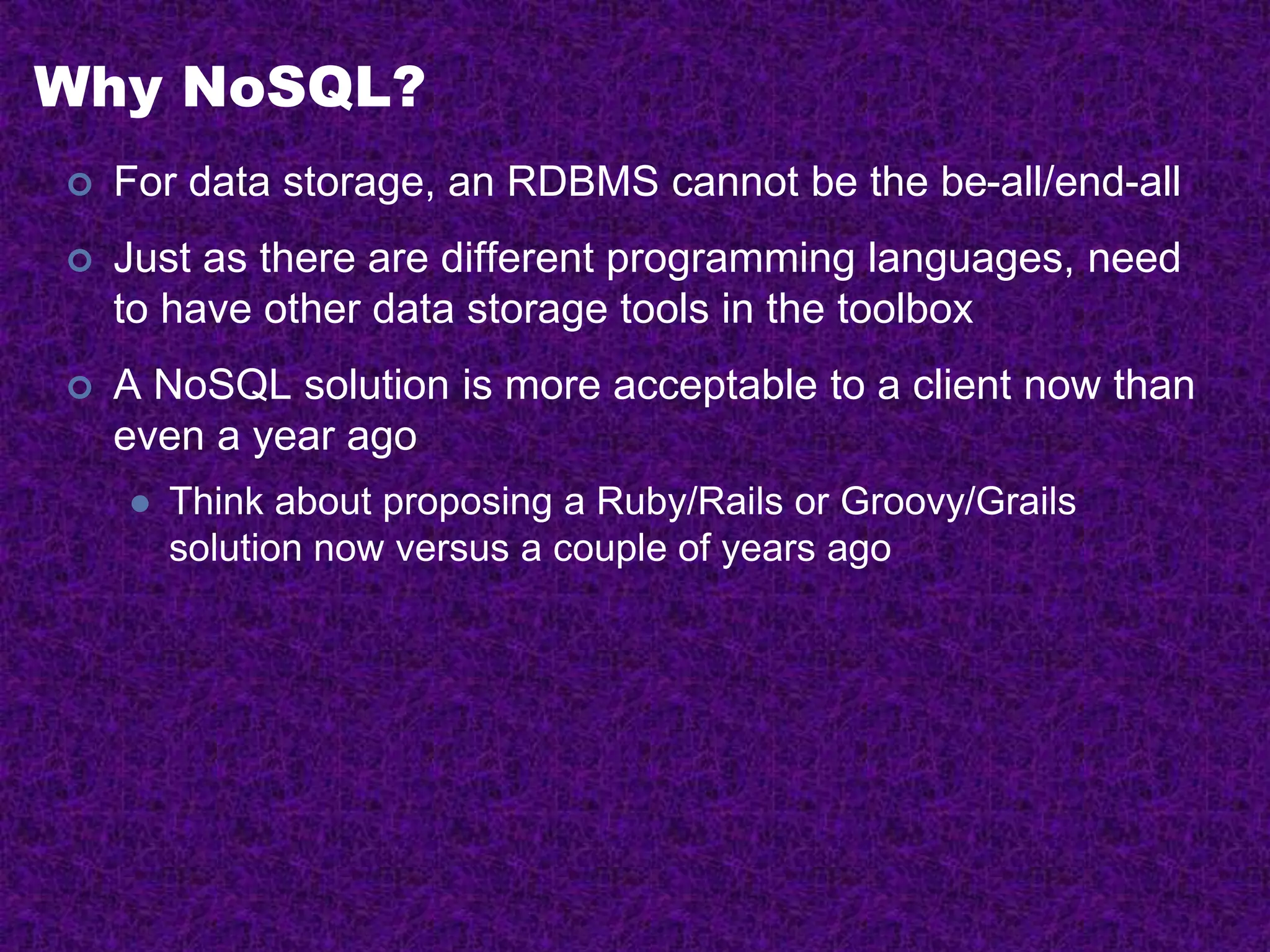 Why NoSQL?
 For data storage, an RDBMS cannot be the be-all/end-all
 Just as there are different programming languages, need
to have other data storage tools in the toolbox
 A NoSQL solution is more acceptable to a client now than
even a year ago
 Think about proposing a Ruby/Rails or Groovy/Grails
solution now versus a couple of years ago
 