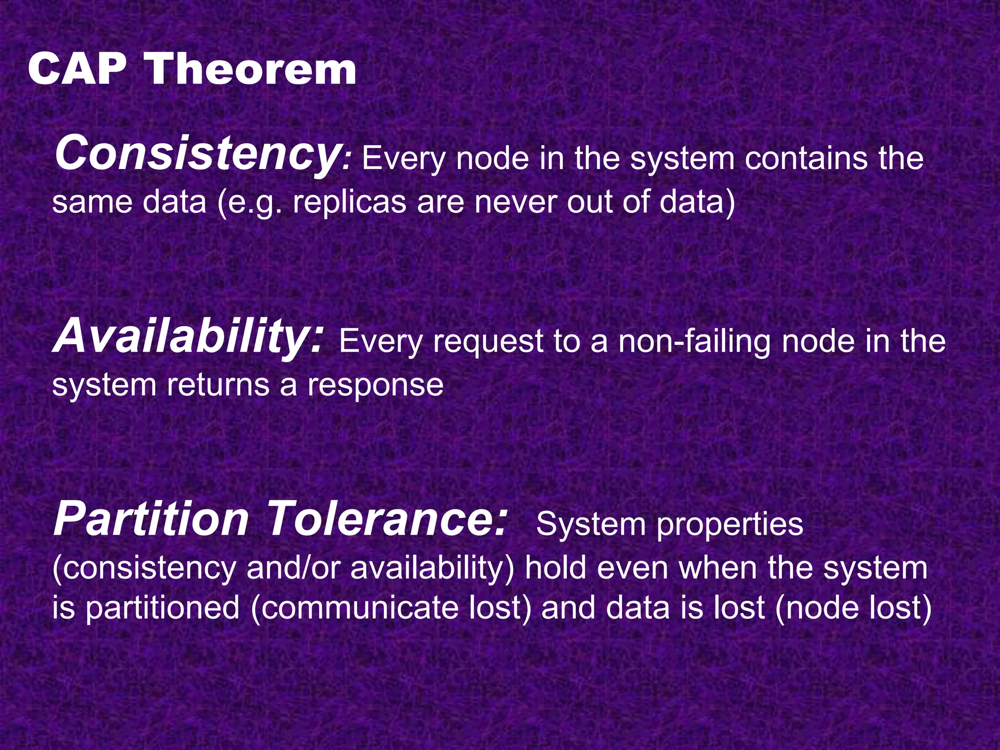 CAP Theorem
Consistency: Every node in the system contains the
same data (e.g. replicas are never out of data)
Availability: Every request to a non-failing node in the
system returns a response
Partition Tolerance: System properties
(consistency and/or availability) hold even when the system
is partitioned (communicate lost) and data is lost (node lost)
 