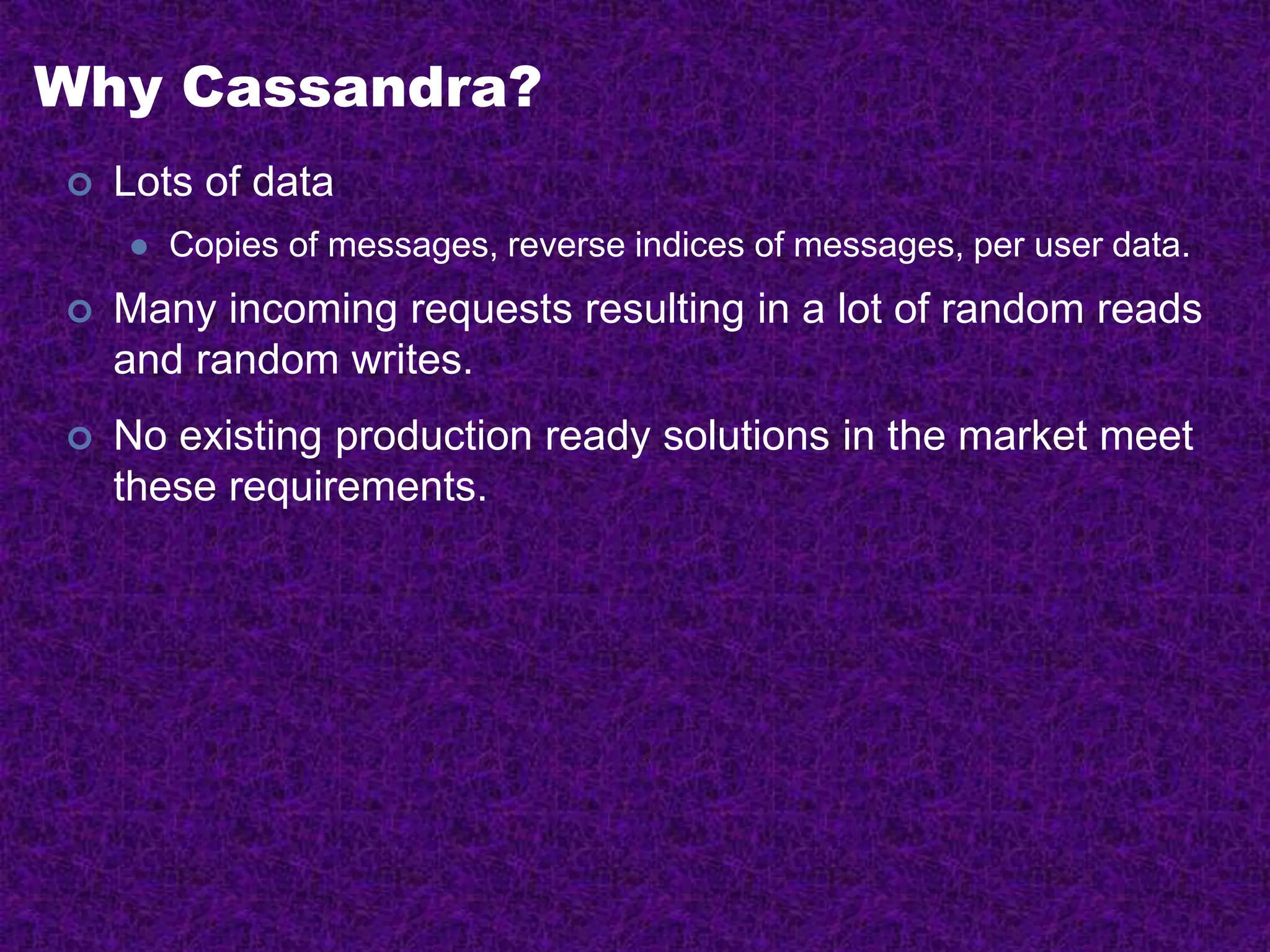 Why Cassandra?
 Lots of data
 Copies of messages, reverse indices of messages, per user data.
 Many incoming requests resulting in a lot of random reads
and random writes.
 No existing production ready solutions in the market meet
these requirements.
 