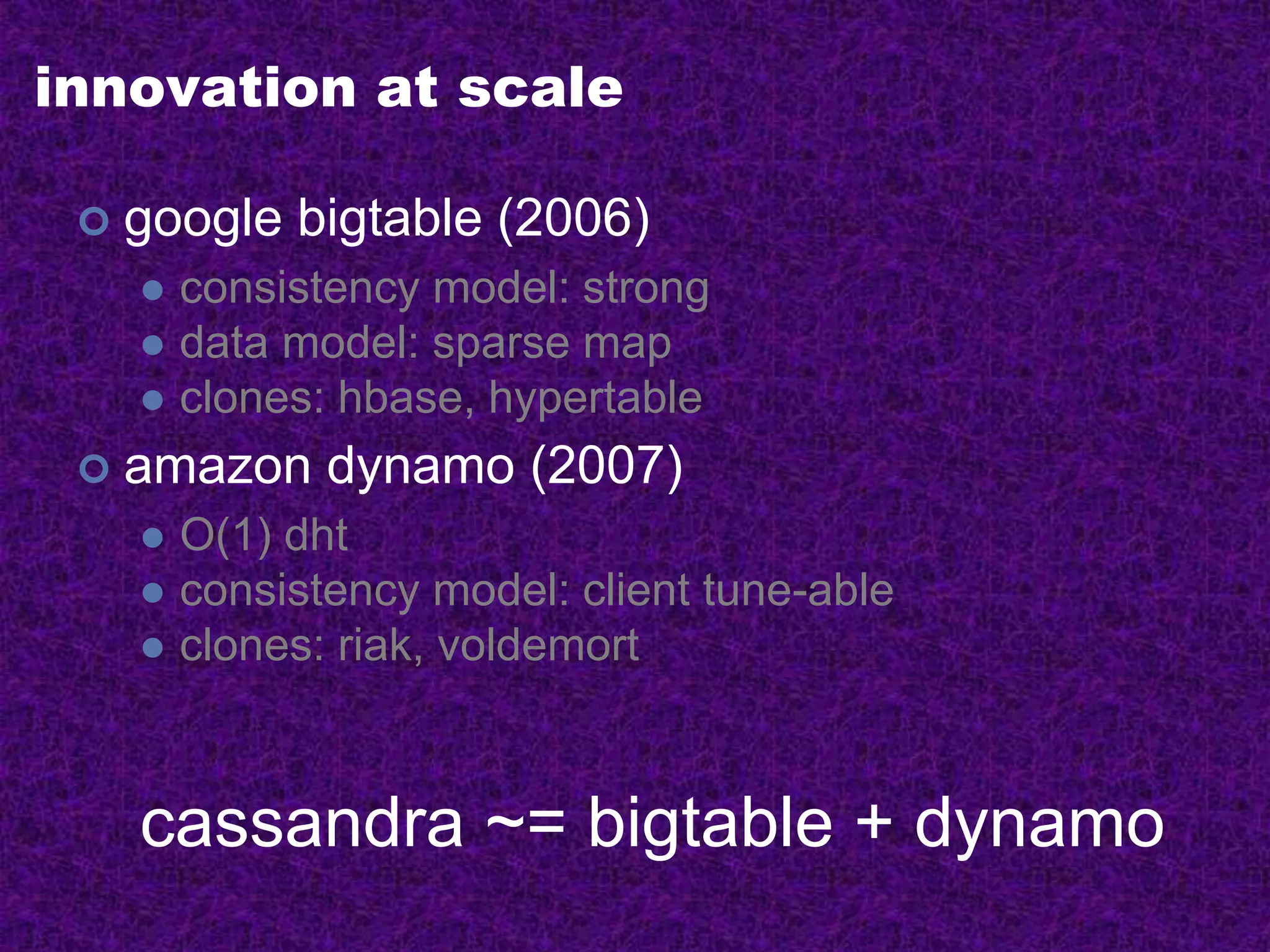 innovation at scale
 google bigtable (2006)
 consistency model: strong
 data model: sparse map
 clones: hbase, hypertable
 amazon dynamo (2007)
 O(1) dht
 consistency model: client tune-able
 clones: riak, voldemort
cassandra ~= bigtable + dynamo
 