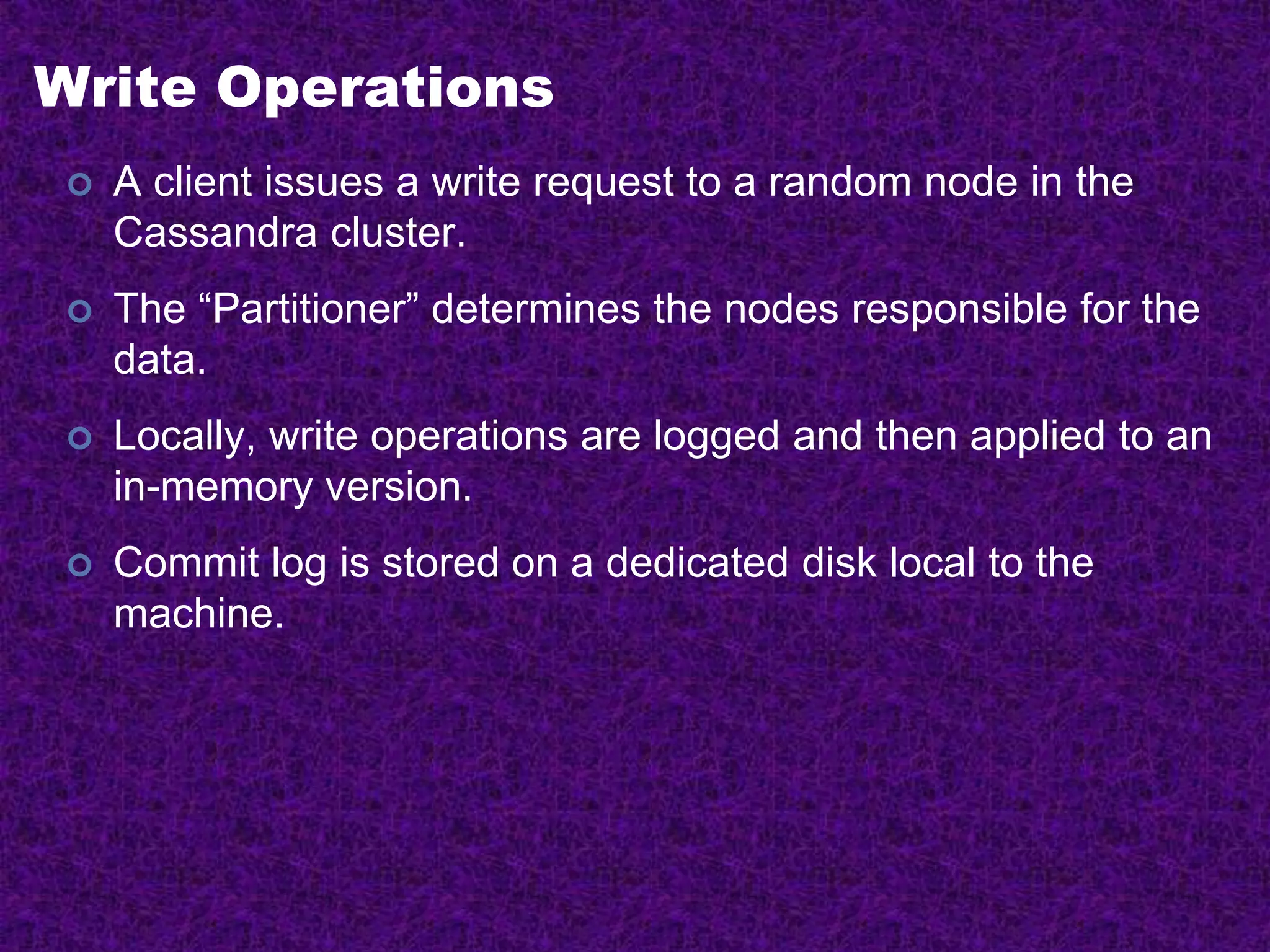 Write Operations
 A client issues a write request to a random node in the
Cassandra cluster.
 The “Partitioner” determines the nodes responsible for the
data.
 Locally, write operations are logged and then applied to an
in-memory version.
 Commit log is stored on a dedicated disk local to the
machine.
 