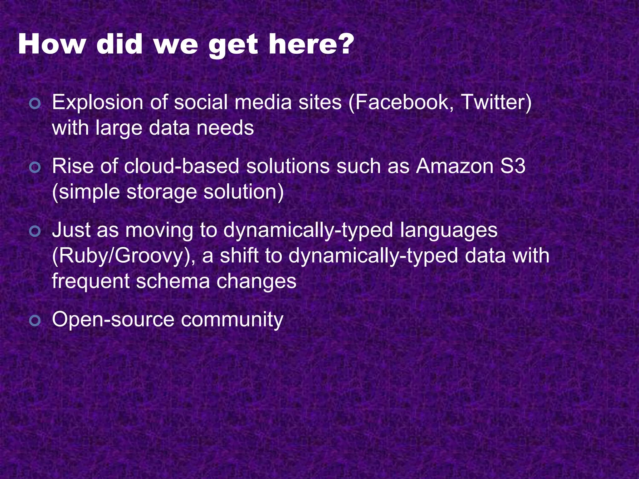 How did we get here?
 Explosion of social media sites (Facebook, Twitter)
with large data needs
 Rise of cloud-based solutions such as Amazon S3
(simple storage solution)
 Just as moving to dynamically-typed languages
(Ruby/Groovy), a shift to dynamically-typed data with
frequent schema changes
 Open-source community
 