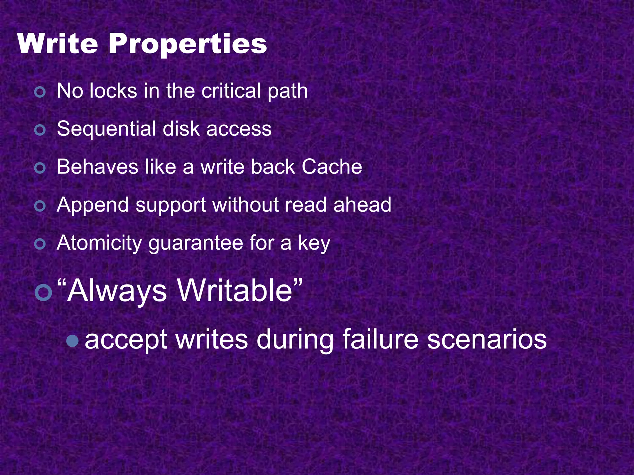 Write Properties
 No locks in the critical path
 Sequential disk access
 Behaves like a write back Cache
 Append support without read ahead
 Atomicity guarantee for a key
“Always Writable”
 accept writes during failure scenarios
 