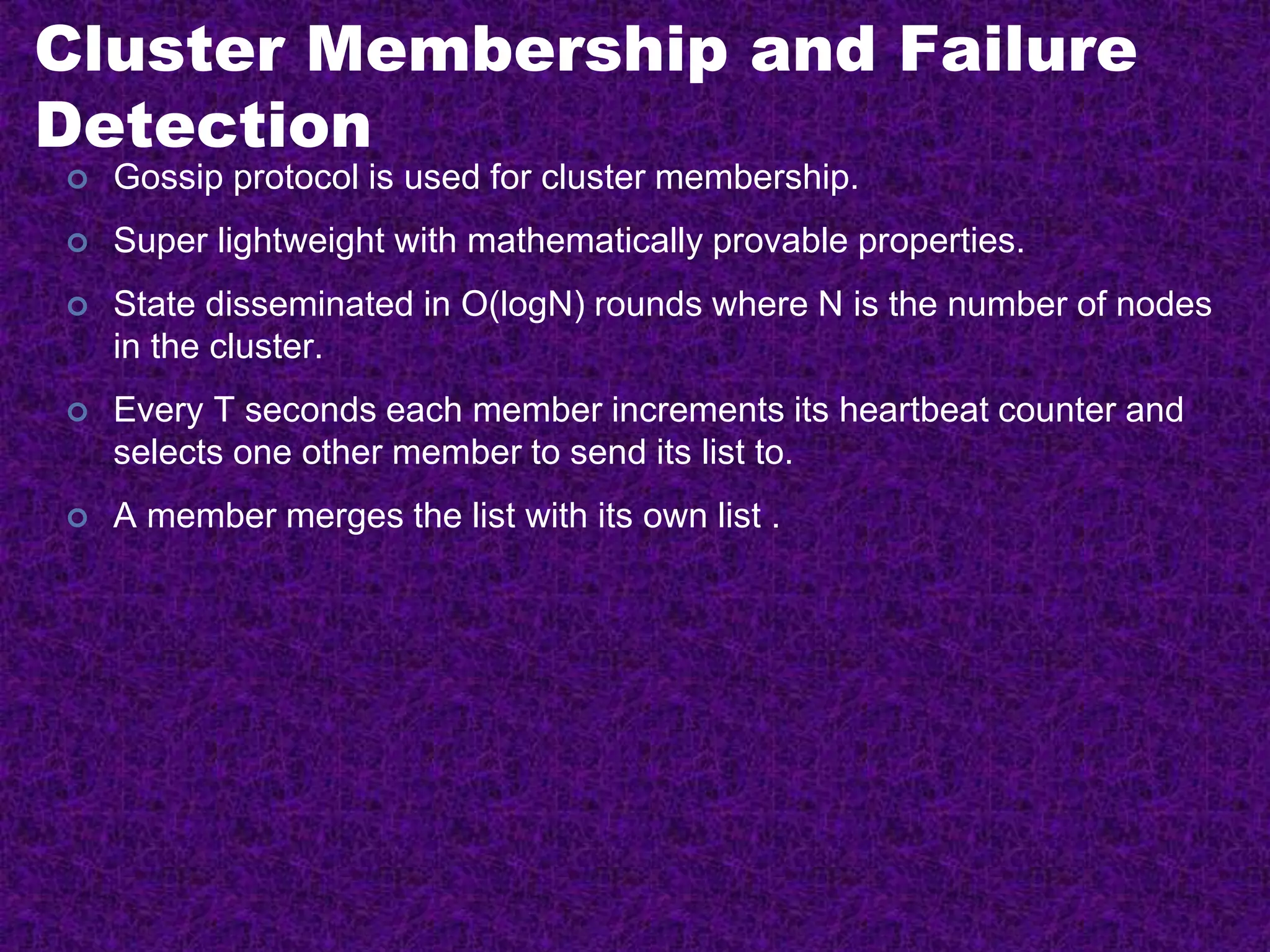 Cluster Membership and Failure
Detection
 Gossip protocol is used for cluster membership.
 Super lightweight with mathematically provable properties.
 State disseminated in O(logN) rounds where N is the number of nodes
in the cluster.
 Every T seconds each member increments its heartbeat counter and
selects one other member to send its list to.
 A member merges the list with its own list .
 