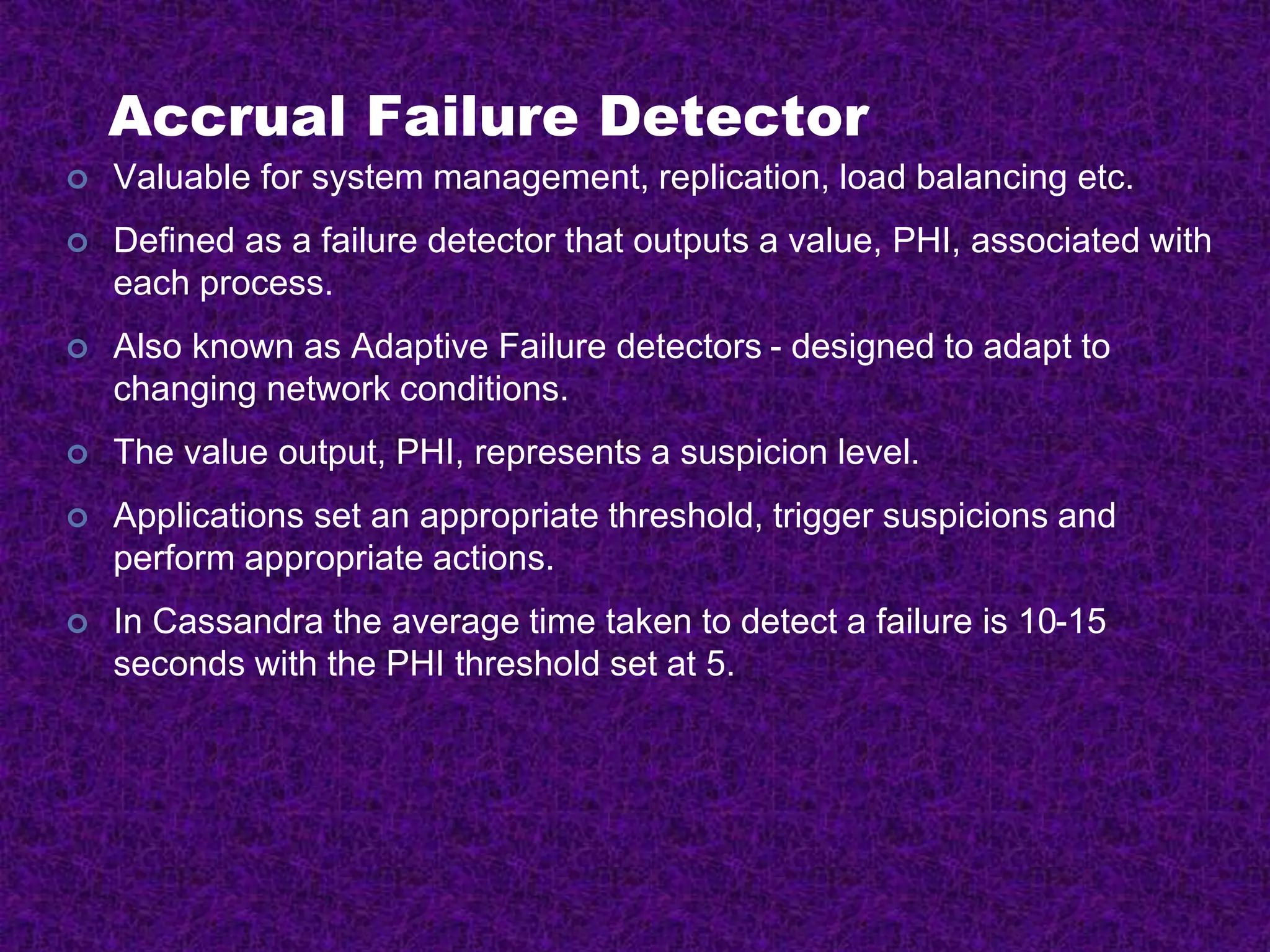 Accrual Failure Detector
 Valuable for system management, replication, load balancing etc.
 Defined as a failure detector that outputs a value, PHI, associated with
each process.
 Also known as Adaptive Failure detectors - designed to adapt to
changing network conditions.
 The value output, PHI, represents a suspicion level.
 Applications set an appropriate threshold, trigger suspicions and
perform appropriate actions.
 In Cassandra the average time taken to detect a failure is 10-15
seconds with the PHI threshold set at 5.
 